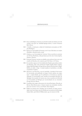 129
CRONOLOGIA
1859 - Nasce em Burlington, Vermont, nos Estados Unidos da América em 21 de
outubro. Seus pais são Archibald Sprague Dewey e Lucina Artemesia
Rich Dewey.
1863 - A família se muda para a cidade de Cumberland, retornando, em 1867,
para Burlington.
1875 - Ingressa na Universidade de Vermont, com 16 anos. Dá ênfase aos estudos
de política e filosofia moral e social.
1879 - Graduou-se na Universidade de Vermont. Torna-se professor assistente
em Oil City, Pensilvânia, onde permanece por dois anos. Ensina álgebra,
ciências e clássicos.
1881 - Volta para Vermont e retoma seu trabalho como professor bem como seus
estudos de Filosofia, sob a tutela do prof. Dr. Henry A. P. Torrey.
1882 - Em setembro, ingressa na Universidade John Hopkins para realizar estudos
em Filosofia, tendo como professores Charles Sanders Pierce (Lógica),
Stanley Hall (Psicologia) e George Sylvester Morris (Filosofia-Kant e Hegel).
Publica, em abril, o artigo A assunção metafísica do materialismo e, em julho,
O panteísmo de Espinosa.
1884 - Doutora-se em Filosofia, e sua tese intitulada A psicologia de Kant nunca
foi encontrada, nem publicada na íntegra. Escreve apenas um artigo,
Kant e o método filosófico, que foi publicado no The Journal of speculative
Philosophy. É recomendado como membro da Sociedade Filosófica de
Michigan. Em setembro do mesmo ano, torna-se professor de filosofia
na Universidade de Michigan por recomendação de seu orientador
George Sylvester Morris.
1886 - Ao publicar dois artigos sobre pontos de vista da Psicologia e Filosofia, na
Revista Mind, Dewey passa a chamar atenção da comunidade científica
para esses assuntos. Casa-se com Harriet Alice Chipman.
1887 - Publica seu primeiro livro, Psychology, que foi adotado em muitas universi-
dades como texto básico, mas foi criticado por seu professor de Psicologia,
Stanley Hall, e pelo filósofo William James, que era mentor de Hall.
JohnDewey_NM.pmd 21/10/2010, 09:38129
 