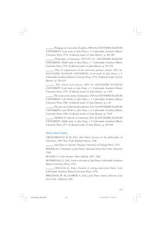 133
______. Pedagogy as a university discipline, 1896b. In: SOUTHERN ILLINOIS
UNIVERSITY. Early works of John Dewey, v 5. Carbondale: Southern Illinois
University Press, 1972. (Collected works of John Dewey). p. 281-289.
______. Philosophy of education, 1912-1913. In : SOUTHERN ILLINOIS
UNIVERSITY. Middle works of John Dewey, v. 7. Carbondale: Southern Illinois
University Press, 1979. (Collected works of John Dewey). p. 297-312.
______. Plan of organization of the university primary school, 1895. In:
SOUTHERN ILLINOIS UNIVERSITY. Early works of John Dewey, v 5.
Carbondale: Southern Illinois University Press, 1972. (Collected works of John
Dewey). p. 224-243.
______. The school and society, 1899. In: SOUTHERN ILLINOIS
UNIVERSITY. Early works of John Dewey, v. 1. Carbondale: Southern Illinois
University Press, 1976. (Collected works of John Dewey). p. 1-109.
______. The sources of a science of education, 1929. In: SOUTHERN ILLINOIS
UNIVERSITY. Later Works of John Dewey, v. 5. Carbondale: Southern Illinois
University Press, 1986. (Collected works of John Dewey). p. 1-40.
______. The way out of educational confusion, 1931. In: SOUTHERN ILLINOIS
UNIVERSITY. Later Works of John Dewey, v. 6. Carbondale: Southern Illinois
University Press, 1986. (Collected works of John Dewey). p. 75-89.
______: DEWEY, E. Schools of tomorrow, 1915. In: SOUTHERN ILLINOIS
UNIVERSITY. Middle works of John Dewey, v. 8. Carbondale: Southern Illinois
University Press, 1977. (Collected works of John Dewey). p. 205-404.
Obras sobre Dewey
ARCHAMBAULT, R. D. (Ed.). John Dewey: lectures in the philosophy of
Education, 1899. New York: Random House, 1966.
______. John Dewey on education. Chicago: University of Chicago Press, 1974.
BAKER, M. C. Foundations of John Dewey’s educational theory. New York: Atherton,
1966.
BLOOM, A. L’âme désarmée. Paris: Julliard, 1987. 332p.
BOYDSTON, J. A. (Ed.). Guide to the works of John Dewey. Carbondale: Southern
Illinois University Press, 1970.
______; POULOS, K. (Eds.) Checklist of writings about John Dewey. 2.ed.
Carbondale: Southern Illinois University Press, 1978.
BRICKMAN, W. M.; LEHRER, S. (Eds.). John Dewey: master educator. 2.ed.
New York: Atherton, 1966.
JohnDewey_NM.pmd 21/10/2010, 09:38133
 