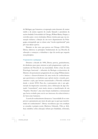 14
de Michigan, que fomentou a cooperação entre docentes de ensino
médio e de ensino superior do estado. Quando o presidente da
recém-fundada Universidade de Chicago, William Rainey Harper, o
convidou para a nova instituição, Dewey insistiu para que sua no-
meação incluísse a direção de um novo departamento de Peda-
gogia, conseguindo que se criasse uma “escola experimental” para
pôr suas ideias à prova.
Durante os dez anos que passou em Chicago (1894-1904),
Dewey elaborou os princípios fundamentais de sua filosofia da
educação e começou a vislumbrar o tipo de escola que requeria
seus princípios.
Pragmatismo e pedagogia
Durante a década de 1890, Dewey passou, gradualmente,
do idealismo puro para orientar-se pelo pragmatismo e pelo na-
turalismo da Filosofia de sua maturidade. Sobre a base de uma
Psicologia funcional – tributária da Biologia evolucionista de
Darwin e do pensamento pragmatista de seu amigo William James
– iniciou o desenvolvimento de uma teoria do conhecimento
que questionava os dualismos que opõem mente e mundo, pen-
samento e ação, que haviam caracterizado a Filosofia ocidental
desde o século XVII. Para ele, o pensamento não é um aglo-
merado de impressões sensoriais, nem a fabricação de algo cha-
mado “consciência”, nem muito menos a manifestação de um
“Espírito Absoluto”, mas uma função mediadora e instrumental
que havia evoluído para servir aos interesses da sobrevivência e
do bem-estar humanos.
A teoria do conhecimento destacava a “necessidade de se com-
provar o pensamento por meio da ação que se quer que transfor-
mada em conhecimento”. Dewey reconheceu que esta condição
se estendia à própria teoria (Mayhew; Edwards, 1966, p. 464).
Seus trabalhos sobre educação tinham por finalidade, sobretudo,
JohnDewey_NM.pmd 21/10/2010, 09:3814
 
