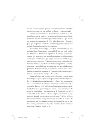 15
estudar as consequências que teria seu instrumentalismo para a Pe-
dagogia e comprovar sua validade mediante a experimentação.
Dewey estava convencido de que muitos problemas da prá-
tica educacional de sua época se deviam ao fato de estarem funda-
mentados em uma epistemologia dualista errônea – que atacou
em seus escritos da década de 1890 sobre Psicologia e Lógica –,
pelo que se propôs a elaborar uma Pedagogia baseada em seu
próprio funcionalismo e instrumentalismo.
Por dedicar muito tempo a observar o crescimento de seus
próprios filhos, Dewey estava convencido de que não havia nenhu-
ma diferença na dinâmica da experiência de crianças e de adultos.
Ambos são seres ativos que aprendem mediante o enfrentamento
de situações problemáticas que surgem no curso das atividades que
merecerem seu interesse. O pensamento constitui, para todos, ins-
trumento destinado a resolver os problemas da experiência e o conhe-
cimento é a acumulação de sabedoria que gera a resolução desses
problemas. Lamentavelmente, as conclusões teóricas desse funcio-
nalismo tiveram pouco impacto na Pedagogia e, nas escolas, se igno-
rava essa identidade das crianças e dos adultos.
Dewey afirmava que as crianças não chegavam à escola como
lousa limpa na qual os professores poderiam escrever as lições so-
bre a civilização. Quando a criança chega à classe, “já é intensamente
ativa e a incumbência da educação consiste em assumir a atividade e
orientá-la” (Dewey, 1899, p. 25). Quando a criança inicia sua escola-
ridade, leva em si quatro “impulsos inatos – o de comunicar, o de
construir, o de indagar e o de expressar-se de forma mais precisa” –
que constituem “os recursos naturais, o capital para investir, de cujo
exercício depende o crescimento ativo da criança” (id., ib., p. 30). A
criança também leva consigo interesses e atividades de seu lar e do
entorno em que vive, cabendo ao educador a tarefa de usar a “ma-
téria-prima”, orientando as atividades para “resultados positivos”
(Maythew; Edwards, op. cit. p. 41).
JohnDewey_NM.pmd 21/10/2010, 09:3815
 