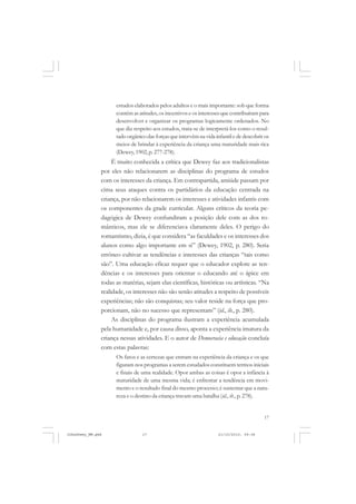 17
estudos elaborados pelos adultos e o mais importante: sob que forma
contém as atitudes, os incentivos e os interesses que contribuíram para
desenvolver e organizar os programas logicamente ordenados. No
que diz respeito aos estudos, trata-se de interpretá-los como o resul-
tadoorgânicodasforçasqueintervêmnavidainfantilededescobriros
meios de brindar à experiência da criança uma maturidade mais rica
(Dewey, 1902,p. 277-278).
É muito conhecida a crítica que Dewey faz aos tradicionalistas
por eles não relacionarem as disciplinas do programa de estudos
com os interesses da criança. Em contrapartida, amiúde passam por
cima seus ataques contra os partidários da educação centrada na
criança, por não relacionarem os interesses e atividades infantis com
os componentes da grade curricular. Alguns críticos da teoria pe-
dagógica de Dewey confundiram a posição dele com as dos ro-
mânticos, mas ele se diferenciava claramente deles. O perigo do
romantismo, dizia, é que considera “as faculdades e os interesses dos
alunos como algo importante em si” (Dewey, 1902, p. 280). Seria
errôneo cultivar as tendências e interesses das crianças “tais como
são”. Uma educação eficaz requer que o educador explore as ten-
dências e os interesses para orientar o educando até o ápice em
todas as matérias, sejam elas científicas, históricas ou artísticas. “Na
realidade, os interesses não são senão atitudes a respeito de possíveis
experiências; não são conquistas; seu valor reside na força que pro-
porcionam, não no sucesso que representam” (id., ib., p. 280).
As disciplinas do programa ilustram a experiência acumulada
pela humanidade e, por causa disso, aponta a experiência imatura da
criança nessas atividades. E o autor de Democracia e educação concluía
com estas palavras:
Os fatos e as certezas que entram na experiência da criança e os que
figuram nos programas a serem estudados constituem termos iniciais
e finais de uma realidade. Opor ambas as coisas é opor a infância à
maturidade de uma mesma vida; é enfrentar a tendência em movi-
mento e o resultado final do mesmo processo; é sustentar que a natu-
reza e o destino da criança travam uma batalha (id., ib., p. 278).
JohnDewey_NM.pmd 21/10/2010, 09:3817
 