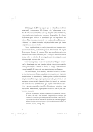 18
A Pedagogia de Dewey requer que os educadores realizem
uma tarefa extremamente difícil, que é a de “reincorporar os te-
mas de estudo na experiência” (id., ib., p. 285). Os temas curriculares,
como todos os conhecimentos humanos, são produtos do esforço
do homem para resolver os problemas que sua experiência lhe
coloca. Mas, antes de se constituir esse conjunto formal de conhe-
cimentos, eles foram abstraídos das problemáticas em que foram
originalmente desenvolvidos.
Para os tradicionalistas, os conhecimentos devem impor-se sim-
plesmente à criança, de maneira gradual, determinada pela lógica
do conjunto abstrato de certezas. Mas, apresentado dessa forma,
o material tem escasso interesse para a criança e, além disso, não a
instrui sobre os métodos de investigação experimental pelos quais
a humanidade adquiriu esse saber.
Como consequência, os educadores têm de apelar para as moti-
vações das crianças, que não guardam relação com o tema estudado
como, por exemplo, o temor da criança ao castigo e à humilhação
com a finalidade de conseguir uma aparência de aprendizagem.
Em vez de impor, dessa maneira, a matéria de estudos à crian-
ça (ou simplesmente deixar que elas as construam por si só, como
aconselhavam os românticos), Dewey pedia aos educadores que
integrassem a Psicologia ao programa de estudos, construindo um
ambiente em que as atividades imediatas dos alunos se confron-
tem com situações problemáticas que exijam conhecimentos teó-
ricos e práticos da esfera científica, históricos e artísticos, para
resolvê-las. Na realidade, o programa de estudos está aí para lem-
brar ao educador
quais são os caminhos abertos ao educando no âmbito da verdade,
da beleza e do bem e para dizer-lhe: compete a você conseguir que
existam as condições que estimulem e desenvolvam, todos os dias,
as faculdades ativas de seus alunos. Cada criança há de realizar seu próprio
destino tal como se revela a você os tesouros das ciências, da arte e da
indústria (Dewey, 1902, p. 291).
JohnDewey_NM.pmd 21/10/2010, 09:3818
 