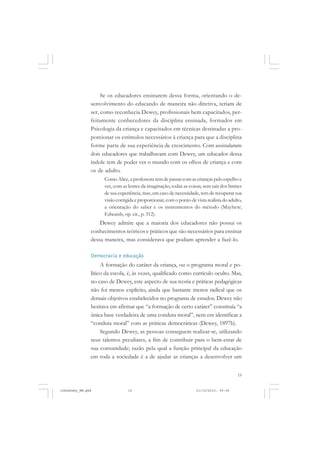 19
Se os educadores ensinarem dessa forma, orientando o de-
senvolvimento do educando de maneira não diretiva, teriam de
ser, como reconhecia Dewey, profissionais bem capacitados, per-
feitamente conhecedores da disciplina ensinada, formados em
Psicologia da criança e capacitados em técnicas destinadas a pro-
porcionar os estímulos necessários à criança para que a disciplina
forme parte de sua experiência de crescimento. Com assinalaram
dois educadores que trabalhavam com Dewey, um educador dessa
índole tem de poder ver o mundo com os olhos de criança e com
os de adulto.
Como Alice, a professora tem de passar com as crianças pelo espelho e
ver, com as lentes da imaginação, todas as coisas, sem sair dos limites
de sua experiência, mas, em caso de necessidade, tem de recuperar sua
visão corrigida e proporcionar, com o ponto de vista realista do adulto,
a orientação do saber e os instrumentos do método (Mayhew;
Edwards, op. cit., p. 312).
Dewey admite que a maioria dos educadores não possui os
conhecimentos teóricos e práticos que são necessários para ensinar
dessa maneira, mas considerava que podiam aprender a fazê-lo.
Democracia e educação
A formação do caráter da criança, ou o programa moral e po-
lítico da escola, é, às vezes, qualificado como currículo oculto. Mas,
no caso de Dewey, este aspecto de sua teoria e práticas pedagógicas
não foi menos explícito, ainda que bastante menos radical que os
demais objetivos estabelecidos no programa de estudos. Dewey não
hesitava em afirmar que “a formação de certo caráter” constituía “a
única base verdadeira de uma conduta moral”, nem em identificar a
“conduta moral” com as práticas democráticas (Dewey, 1897b).
Segundo Dewey, as pessoas conseguem realizar-se, utilizando
seus talentos peculiares, a fim de contribuir para o bem-estar de
sua comunidade; razão pela qual a função principal da educação
em toda a sociedade é a de ajudar as crianças a desenvolver um
JohnDewey_NM.pmd 21/10/2010, 09:3819
 