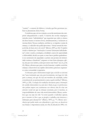 20
“caráter” – conjunto de hábitos e virtudes que lhes permitam rea-
lizar-se plenamente desta forma.
Consideravaque,emseuconjunto,asescolasamericanasnãocum-
priam adequadamente a tarefa. A maioria das escolas empregava
métodos muito “individualistas” que requeriam que todos os alunos
da classe lessem os mesmos livros, simultaneamente, e recitassem as
mesmas lições. Nessas condições, atrofiam-se os impulsos sociais da
criança, e o educador não podia aproveitar o “desejo natural da crian-
ça de dar, de fazer, isto é, de servir” (Dewey, 1897a, p. 64). O espírito
social se substitui por “motivações e normas fortemente individualis-
tas”, como o medo, a emulação, a rivalidade e juízos de superioridade
e inferioridade, devido aos quais os mais fracos perdem gradualmen-
te seu sentimento de capacidade e aceitam uma posição de inferiori-
dade contínua e duradoura”, enquanto os mais fortes alcançam a gló-
ria, não por seus méritos, senão por serem mais fortes” (id., ib., p. 64;
65). Dewey afirmava que, para a escola fomentar o espírito social das
crianças e desenvolver seu espírito democrático, precisava organizar-
se como comunidade cooperativa.
A educação para a democracia requer que a escola se converta
em “uma instituição que seja, provisoriamente, um lugar de vida
para a criança, em que ela seja um membro da sociedade, tenha
consciência de seu pertencimento e para a qual contribua” (Dewey,
1895, p. 224). A criação de condições favoráveis para a formação
do sentido democrático na aula não é fácil, já que os professores
não podem impor esse sentimento aos alunos; têm de criar um
entorno social em que as crianças assumam, por si mesmas, as
responsabilidades de uma vida moral democrática. Dewey assina-
lava que esse tipo de vida “só existe quando o indivíduo aprecia
por si mesmo os fins a que se propõe e trabalha com interesse e
dedicação para alcançá-los” (Dewey, 1897a, p. 77). Dewey reco-
nhecia que pedia muito aos educadores e, por isso, ao descrever
sua função e importância social, nos fins da década de 1890, vol-
JohnDewey_NM.pmd 21/10/2010, 09:3820
 