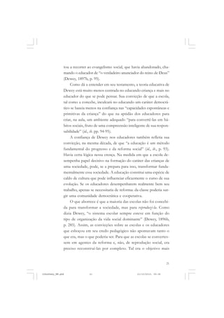 21
tou a recorrer ao evangelismo social, que havia abandonado, cha-
mando o educador de “o verdadeiro anunciador do reino de Deus”
(Dewey, 1897b, p. 95).
Como dá a entender em seu testamento, a teoria educativa de
Dewey está muito menos centrada no educando criança e mais no
educador do que se pode pensar. Sua convicção de que a escola,
tal como a concebe, inculcará no educando um caráter democrá-
tico se baseia menos na confiança nas “capacidades espontâneas e
primitivas da criança” do que na aptidão dos educadores para
criar, na aula, um ambiente adequado “para convertê-las em há-
bitos sociais, fruto de uma compreensão inteligente de sua respon-
sabilidade” (id., ib. pp. 94-95).
A confiança de Dewey nos educadores também refletia sua
convicção, na mesma década, de que “a educação é um método
fundamental do progresso e da reforma social” (id., ib., p. 93).
Havia certa lógica nessa crença. Na medida em que a escola de-
sempenha papel decisivo na formação do caráter das crianças de
uma sociedade, pode, se a prepara para isso, transformar funda-
mentalmente essa sociedade. A educação constitui uma espécie de
caldo de cultura que pode influenciar eficazmente o curso de sua
evolução. Se os educadores desempenharem realmente bem seu
trabalho, apenas se necessitaria de reforma: da classe poderia sur-
gir uma comunidade democrática e cooperativa.
O que aborrece é que a maioria das escolas não foi concebi-
da para transformar a sociedade, mas para reproduzi-la. Como
dizia Dewey, “o sistema escolar sempre esteve em função do
tipo de organização da vida social dominante” (Dewey, 1896b,
p. 285). Assim, as convicções sobre as escolas e os educadores
que esboçou em seu credo pedagógico não apontavam tanto o
que era, mas o que poderia ser. Para que as escolas se convertes-
sem em agentes da reforma e, não, de reprodução social, era
preciso reconstruí-las por completo. Tal era o objetivo mais
JohnDewey_NM.pmd 21/10/2010, 09:3821
 