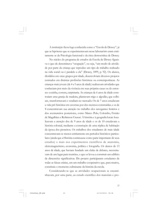 23
A instituição ficou logo conhecida como a “Escola de Dewey”, já
que as hipóteses que se experimentavam nesse laboratório eram estri-
tamente as da Psicologia funcional e da ética democrática de Dewey.
No núcleo do programa de estudos da Escola de Dewey figura-
va o que ele denominava “ocupação”, ou seja, “um modo de ativida-
de por parte da criança que reproduz um tipo de trabalho realizado
na vida social ou é paralelo a ela” (Dewey, 1899, p. 92). Os alunos,
divididos em onze grupos por idade, desenvolviam diversos projetos
centrados em distintas profissões históricas ou contemporâneas. As
crianças mais jovens (de 4 a 5 anos de idade) realizavam atividades que
conheciam por meio da vivência em suas próprias casas ou do entor-
no: cozinha, costura, carpintaria. As crianças de 6 anos de idade cons-
truíam uma granja de madeira, plantavam trigo e algodão, que colhi-
am, transformavam e vendiam no mercado. Os de 7 anos estudavam
a vida pré-histórica em cavernas por eles mesmos construídas; e os de
8 concentravam sua atenção no trabalho dos navegantes fenícios e
dos aventureiros posteriores, como Marco Polo, Colombo, Fernão
de Magalhães e Robinson Crusoé. À história e à geografia locais foca-
lizavam a atenção dos de 9 anos de idade e os de 10 estudavam a
história colonial, mediante a construção de uma réplica de habitação
da época dos pioneiros. Os trabalhos dos estudantes de mais idade
concentravam-se menos estritamente em períodos históricos particu-
lares (ainda que a História continuasse como parte importante de seus
estudos) e mais nos experimentos científicos de anatomia,
eletromagnetismo, economia, política e fotografia. Os alunos de 13
anos de idade, que haviam fundado um clube de debates, necessita-
vam de um lugar para reuniões, o que os levou a construir um edifício
de dimensões significativas. Do projeto participaram estudantes de
todas as faixas etárias, em um trabalho cooperativo que, para muitos,
constituiu o momento culminante da história da escola.
Considerando-se que as atividades ocupacionais se encami-
nhavam, por uma parte, ao estudo científico dos materiais e pro-
JohnDewey_NM.pmd 21/10/2010, 09:3823
 
