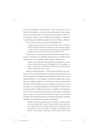 24
cessos que requeriam sua realização; e, por outra parte, até sua
função na sociedade e na cultura, o interesse temático pelas ocupa-
ções proporcionou não só a ocasião para a formação manual e a
investigação histórica, mas, também, para trabalho em Matemá-
tica, Geologia, Física, Biologia, Química, Artes, Música e Idiomas.
Como escreveu Dewey, na Escola Experimental,
a criança vai à escola para fazer coisas: cozinhar, coser, trabalhar a
madeira e fabricar ferramentas mediante atos de construção simples;
e, neste contexto e como consequência desses atos, se articulam os
estudos: leitura, escrita, cálculo etc. (Dewey, 1896a, p. 245).
A leitura, por exemplo, era ensinada quando as crianças come-
çavam a reconhecer sua utilidade para resolver os problemas que
enfrentavam suas atividades práticas. Dewey afirmava que
quando a criança entende a razão pela qual tem de adquirir um conhe-
cimento, terá grande interesse em adquiri-lo. Por conseguinte, os
livros e a leitura são considerados estritamente como ferramentas
(Mayhew; Edwaeds, op. cit., p. 26).
Katherine Camp Mayhew e Anna Camp Edwards, que ensi-
naram na Escola Experimental, resenharam, posteriormente, esse
notável experimento educativo, apresentando provas do êxito conse-
guido por Dewey e seus colegas, ao porem em prática suas teorias,
algo que também confirma o testemunho de outros observadores
menos favoráveis. Basta citar um só exemplo: os alunos de 6 anos,
baseando-se na experiência adquirida em atividades domésticas na
escola de jardim de infância, centraram seu trabalho “nas ocupações
úteis do lar”. Construíram uma maquete de uma granja e semearam
trigo no pátio da escola. Da mesma forma que, na maioria das
atividades de construção da escola, a edificação da maquete da granja
permitiu-lhes aprender certas noções matemáticas:
Quando construíram a granja, tiveram de dividi-la em vários campos
para semear trigo, milho e aveia; e pensar também onde instalariam a
casa e o paiol. Para isso, as crianças usaram como unidade de medida
uma régua de um pé e começaram a entender o que significava ‘um
quarto’ e ‘uma metade’. Ainda que as divisões não fossem exatas,
JohnDewey_NM.pmd 21/10/2010, 09:3824
 
