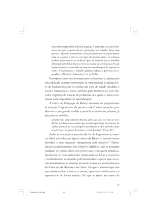 25
bastavam para permitir delimitar a granja. À proporção que descobri-
am o meio pé, o quarto de pé, a polegada, seu trabalho ficou mais
preciso... Quando construíram a casa, necessitaram de quatro postes
para as esquinas e seis ou sete ripas da mesma altura. As crianças
podiam equivocar-se ao medir as ripas, de maneira que as medidas
tinham de ser refeitas duas ou três vezes antes de serem exatas. O que
havia sido feito em um lado da casa, tiveram de repeti-lo, depois, no
outro. Naturalmente, o trabalho ganhava rapidez e precisão na se-
gunda vez (Mayhew; Edwards, id., ib., p. 83-84).
Exemplos como esse mostram como o interesse da criança por
uma atividade concreta (construção de uma maquete de granja) ser-
ve de fundamento para se ensinar um tema de estudo (medidas e
frações matemáticas), como, também, para familiarizá-la com mé-
todos empíricos de solução de problemas, nos quais os erros cons-
tituem parte importante da aprendizagem.
A chave da Pedagogia de Dewey consistia em proporcionar
às crianças “experiências de primeira mão” sobre situações pro-
blemáticas, em grande medida a partir de experiências próprias, já
que, em sua opinião,
a mente não está realmente liberta, ainda que não se criem as con-
dições que fazem necessário que a criança participe ativamente da
análise pessoal de seus próprios problemas e dos métodos para
resolvê-los – ao preço de ensaios e erros (Dewey, 1903, p. 237).
Ao ler as descrições e resenhas da Escola Experimental, torna-
-se difícil entender que alguns críticos de Dewey o considerassem
favorável a uma educação “progressista sem objetivos”. Dewey
declarou explicitamente seus objetivos didáticos, que se tornaram
realidade na prática diária dos professores com quem trabalhou.
Igualmente ao mais radical dos tradicionalistas, Dewey valorizava
o conhecimento acumulado pela humanidade e queria que, na es-
cola fundamental, as crianças tivessem acesso aos conhecimentos
das Ciências, da História e das Artes. Ele queria também que elas
aprendessem a ler e escrever, a contar, a pensar cientificamente e a
expressar-se de forma estética. No que se refere aos temas de
JohnDewey_NM.pmd 21/10/2010, 09:3825
 