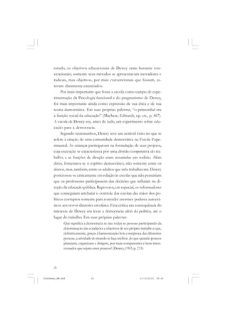 26
estudo, os objetivos educacionais de Dewey eram bastante con-
vencionais; somente seus métodos se apresentavam inovadores e
radicais, mas objetivos, por mais convencionais que fossem, es-
tavam claramente enunciados.
Por mais importante que fosse a escola como campo de expe-
rimentação da Psicologia funcional e do pragmatismo de Dewey,
foi mais importante ainda como expressão de sua ética e de sua
teoria democrática. Em suas próprias palavras, “o primordial era
a função social da educação” (Mayhew; Edwards, op. cit., p. 467).
A escola de Dewey era, antes de tudo, um experimento sobre edu-
cação para a democracia.
Segundo testemunhos, Dewey teve um notável êxito no que se
refere à criação de uma comunidade democrática na Escola Expe-
rimental. As crianças participavam na formulação de seus projetos,
cuja execução se caracterizava por uma divisão cooperativa do tra-
balho, e as funções de direção eram assumidas em rodízio. Além
disso, fomentava-se o espírito democrático, não somente entre os
alunos, mas, também, entre os adultos que nela trabalhavam. Dewey
posicionou-se criticamente em relação às escolas que não permitiam
que os professores participassem das decisões que influíam na di-
reção da educação pública. Reprovava, em especial, os reformadores
que conseguiam arrebatar o controle das escolas das mãos dos po-
líticos corruptos somente para conceder enormes poderes autocrá-
ticos aos novos diretores escolares. Esta crítica era consequência do
interesse de Dewey em levar a democracia além da política, até o
lugar do trabalho. Em suas próprias palavras:
Que significa a democracia se não todas as pessoas participando da
determinação das condições e objetivos de seu próprio trabalho e que,
definitivamente, graças à harmonização livre e recíproca das diferentes
pessoas, a atividade do mundo se faça melhor, do que quando poucos
planejam, organizam e dirigem, por mais competentes e bem inten-
cionados que sejam estes poucos? (Dewey, 1903, p. 233).
JohnDewey_NM.pmd 21/10/2010, 09:3826
 