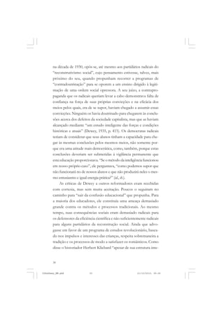 30
na década de 1930, opôs-se, até mesmo aos partidários radicais do
“reconstrutivismo social”, cujo pensamento estivesse, talvez, mais
próximo do seu, quando propunham recorrer a programas de
“contradoutrinação” para se oporem a um ensino dirigido à legiti-
mação de uma ordem social opressora. A seu juízo, a contrapro-
paganda que os radicais queriam levar a cabo demonstrava falta de
confiança na força de suas próprias convicções e na eficácia dos
meios pelos quais, era de se supor, haviam chegado a assumir essas
convicções. Ninguém os havia doutrinado para chegarem às conclu-
sões acerca dos defeitos da sociedade capitalista, mas que as haviam
alcançado mediante “um estudo inteligente das forças e condições
históricas e atuais” (Dewey, 1935, p. 415). Os democratas radicais
teriam de considerar que seus alunos tinham a capacidade para che-
gar às mesmas conclusões pelos mesmos meios, não somente por-
que era uma atitude mais democrática, como, também, porque estas
conclusões deveriam ser submetidas à vigilância permanente que
esta educação proporcionava. “Seométododainteligênciafuncionou
em nosso próprio caso”, ele perguntava, “como podemos supor que
não funcionará no de nossos alunos e que não produzirá neles o mes-
mo entusiasmo e igual energia prática?” (id., ib.).
As críticas de Dewey a outros reformadores eram recebidas
com cortesia, mas sem muita aceitação. Poucos o seguiram no
caminho para “sair da confusão educacional” que propunha. Para
a maioria dos educadores, ele constituía uma ameaça demasiado
grande contra os métodos e processos tradicionais. Ao mesmo
tempo, suas consequências sociais eram demasiado radicais para
os defensores da eficiência científica e não suficientemente radicais
para alguns partidários da reconstrução social. Ainda que advo-
gasse em favor de um programa de estudos revolucionário, basea-
do nos impulsos e interesses das crianças, respeita sobremaneira a
tradição e os processos de modo a satisfazer os românticos. Como
disse o historiador Herbert Kliebard “apesar de sua estrutura inte-
JohnDewey_NM.pmd 21/10/2010, 09:3830
 