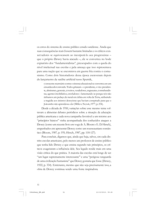 32
os erros do sistema de ensino público estado-unidense. Ainda que
suas consequências reais fossem bastante limitadas e os críticos con-
servadores se equivocassem ao incorporá-lo aos progressistas –
que o próprio Dewey havia atacado –, ele se converteu no bode
expiatório dos “fundamentalistas”, preocupados com a queda do
nível intelectual nas escolas e pela ameaça que isso representava
para uma nação que se encontrava em guerra fria contra o comu-
nismo. Como dois historiadores dessa época escreveram depois
do lançamento da satélite artificial russo Sputnik,
ocrescentemurmúriocontraosistemaeducacionalseconverteuemum
ensurdecedorestrondo.Todosgritaram–opresidente,ovice-presiden-
te,almirantes,generais,coveiros,vendedores,engraxates,contrabandis-
tas, agentes imobiliários, estofadores – lamentando-se porque nós não
tínhamos um pedaço de metal em órbita em volta da Terra, atribuindo
a tragédia aos sinistros deweyistas que haviam conspirado para que o
Joãozinho não aprendesse a ler (Miller e Novak,1977, p. 254).
Desde a década de 1950, variações sobre esse mesmo tema vol-
tavam a alimentar debates periódicos sobre a situação da educação
pública americana e cada nova campanha favorável a um retorno aos
“princípios básicos” vinha acompanhada dos conhecidos ataques a
Dewey (como um recente livro em voga de A. Bloom e E. D. Hirsch),
empenhados em apresentar Dewey como um rousseauniano român-
tico (Bloom, 1987, p. 195; Hirsch, 1987, pp. 118-127).
Para concluir, digamos que, ainda que haja, talvez, em cada dis-
trito escolar americano, pelo menos um professor de ensino público
que tenha lido Dewey e que ensina segundo tais princípios, os crí-
ticos exageraram a influência dele. Seu legado reside mais em uma
visão crítica do que prática. A maioria das escolas está longe de ser
“um lugar supremamente interessante” e uma “perigosa vanguarda
de uma civilização humanista” que Dewey gostaria que fosse (Dewey,
1922, p. 334). Entretanto, mesmo que não seja precisamente isso, a
obra de Dewey continua sendo uma fonte inspiradora.
JohnDewey_NM.pmd 21/10/2010, 09:3832
 