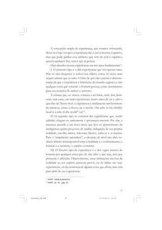 35
A concepção ampla de experiência, que estamos esboçando,
deixa-nos logo ver que a experiência não é, em si mesma, cognitiva,
mas que pode ganhar esse atributo, que será tão real e orgânico,
quanto qualquer dos outros que já possua.
Hart classifica nossas experiências em três tipos fundamentais11
:
I. O primeiro tipo é o das experiências que nós apenas temos.
Não só não chegamos a conhecer seu objeto, como, às vezes, nem
sequer sabemos que as temos. O fato de que elas existem é demons-
tração de que a experiência é fenômeno do mundo orgânico e não
qualquer coisa que somente o homem possua, como instrumento
para sua tentativa de conhecer o universo.
A criança que, ao nascer, começa a ter fome, sede, dor, bem-
estar, mal-estar, está tendo experiências, muito antes de vir a saber o
que elas são. Nesse nível, a experiência é nitidamente um fenômeno
da natureza, como a chuva, ou o trovão. “An ache in his (child’s)
head is a ache in the world” (sic)12
.
II. O segundo tipo se constitui das experiências que, sendo
refletidas, chegam ao conhecimento, à apresentação consciente. Por elas, a
natureza ascende a um novo nível, que leva ao aparecimento da
inteligência: ganha processos de análise, indagação de sua própria
realidade, escolhe meios, seleciona fatores, refaz-se a si mesma.
Para o “empiricista naturalista”, a elevação de nível não abre ne-
nhum abismo intransponível entre a realidade e o conhecimento, o
homem e a natureza, o espírito e matéria.
III. O terceiro tipo de experiência é o dos vagos anseios do
homem por qualquer coisa que ele não sabe o que seja, mas que
pressente e adivinha. Objetivamente, essas intimações incertas da
realidade ao seu espírito parecem provir, ou de falhas nas suas
experiências, ou da existência de alguma coisa que aflora, mas está
para além de sua experiência.
11
HART, Inside experience.
12
HART, ob. cit., pág. 43.
JohnDewey_NM.pmd 21/10/2010, 09:3835
 