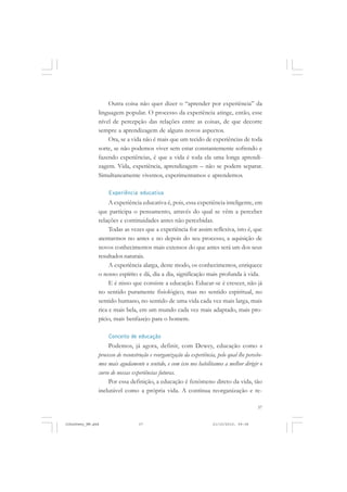 37
Outra coisa não quer dizer o “aprender por experiência” da
linguagem popular. O processo da experiência atinge, então, esse
nível de percepção das relações entre as coisas, de que decorre
sempre a aprendizagem de alguns novos aspectos.
Ora, se a vida não é mais que um tecido de experiências de toda
sorte, se não podemos viver sem estar constantemente sofrendo e
fazendo experiências, é que a vida é toda ela uma longa aprendi-
zagem. Vida, experiência, aprendizagem – não se podem separar.
Simultaneamente vivemos, experimentamos e aprendemos.
Experiência educativa
A experiência educativa é, pois, essa experiência inteligente, em
que participa o pensamento, através do qual se vêm a perceber
relações e continuidades antes não percebidas.
Todas as vezes que a experiência for assim reflexiva, isto é, que
atentarmos no antes e no depois do seu processo, a aquisição de
novos conhecimentos mais extensos do que antes será um dos seus
resultados naturais.
A experiência alarga, deste modo, os conhecimentos, enriquece
o nosso espírito e dá, dia a dia, significação mais profunda à vida.
E é nisso que consiste a educação. Educar-se é crescer, não já
no sentido puramente fisiológico, mas no sentido espiritual, no
sentido humano, no sentido de uma vida cada vez mais larga, mais
rica e mais bela, em um mundo cada vez mais adaptado, mais pro-
pício, mais benfazejo para o homem.
Conceito de educação
Podemos, já agora, definir, com Dewey, educação como o
processo de reconstrução e reorganização da experiência, pelo qual lhe percebe-
mos mais agudamente o sentido, e com isso nos habilitamos a melhor dirigir o
curso de nossas experiências futuras.
Por essa definição, a educação é fenômeno direto da vida, tão
inelutável como a própria vida. A contínua reorganização e re-
JohnDewey_NM.pmd 21/10/2010, 09:3837
 