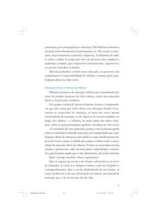 41
existências, por uma perpétua re-educação. Tal influência educativa,
recebida assim diretamente da participação na vida social, é, entre-
tanto, necessariamente acidental e imprecisa. A influência do adul-
to sobre o adulto se exerce por meio de processos tão complexos,
acidentais e amplos, que é impossível sistematizá-los, organizá-los,
ou mesmo fixar-lhes os limites.
Daí não podermos confiar nessa educação, se quisermos dar
cumprimento à responsabilidade de habilitar a criança para a par-
ticipação plena na vida social.
Educação direta e formal da infância
Distinta, portanto, da educação indireta que naturalmente de-
corre do próprio processo da vida coletiva, existe uma educação
direta e formal para a infância.
Em grupos sociais de desenvolvimento escasso, compreende-
-se que não exista, por assim dizer, essa educação formal. Exce-
tuando-se cerimônias de iniciação, as mais das vezes apenas
solenizadoras da aceitação ou do ingresso do jovem candidato no
grupo dos adultos – a infância, na maior parte das tribos selva-
gens, educa-se pela participação gradual e imediata na vida social.
As sociedades de hoje ganharam, porém, como já haviam ganho
todas as sociedades civilizadas anteriores, tal complexidade que a par-
ticipação direta da criança na vida adulta se torna absolutamente im-
possível. Cresce, assim, à medida que avança a cultura social, a neces-
sidade da educação direta da infância. Tornam-se necessárias escolas,
estudos e professores: todo um mecanismo especializado e sistemá-
tico, para fornecer aquilo que a vida, diretamente, não pode ministrar.
Qual o perigo imediato dessa organização?
Que se esqueça na escola a sua função substitutiva e, ao invés
de educação, se esteja aí a obrigar a criança a deveres insípidos e
contraproducentes. Que a escola, deslembrada da sua função, se
torne um fim em si mesma, fornecendo aos alunos um material de
instrução que é da escola mas não da vida.
JohnDewey_NM.pmd 21/10/2010, 09:3841
 