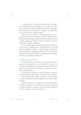 42
As escolas passam a constituir um mundo dentro do mundo,
uma sociedade dentro da sociedade. Isto, no melhor dos casos,
que, no pior, elas se tornam simplesmente livrescas, atulhando a
cabeça da criança de coisas inúteis e estúpidas, não relacionadas
com a vida nem com a própria realidade.
Vem daí a noção corrente de educação pela qual esta não é
considerada como uma necessidade social, mas identificada sim-
plesmente a uma instrução parcial sobre assuntos remotos, ou antes,
à simples aquisição de “letras”. “Letrado” e “iletrado” tornam-se
sinônimos de educado e ineducado.
Um dos grandes méritos da teoria de educação de Dewey foi
o de restaurar o equilíbrio entre a educação tácita e não formal
recebida diretamente da vida, e a educação direta e expressa das
escolas, integrando a aprendizagem obtida através de um exercício
específico a isto destinado (escola), com a aprendizagem diretamente
absorvida nas experiências sociais (vida).
A direção do processo educativo
Se é pela educação que a sociedade se perpetua, se é pela edu-
cação que à geração mais nova se transmitem as crenças, os
costumes, os conhecimentos e as práticas da geração adulta – edu-
cação é o processo pelo qual a criança cresce, desenvolve-se, ama-
durece, poderia dizer-se.
O processo de crescimento se opera, conforme já notamos,
por uma constante reorganização e reconstrução da experiência.
Vejamos, agora, como se dirige esse processo, e quais as forças
o orienta e conduz, para que fique assegurada a renovação social que
o justifica.
A atividade educativa não se processa no vácuo, independente
de objeto ou condições. Ao contrário, ela é sempre uma resposta
a estímulos específicos ou gerais, nascidos do próprio organismo
e do meio ambiente em que o indivíduo vive.
JohnDewey_NM.pmd 21/10/2010, 09:3842
 
