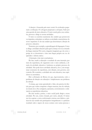 43
A direção é fornecida pelo meio social. Os civilizados perpe-
tuam a civilização. Os selvagens perpetuam a selvajaria. Tudo por
uma questão de meio educativo. O meio social, pelos seus estímu-
los, provoca e dirige as nossas atividades.
O meio se constitui exatamente das condições que promovem
ou impedem, estimulam ou inibem as atividades características do
nosso organismo. E são tais condições que determinam a direção do
processo educativo.
Tomemos, por exemplo, a aprendizagem da linguagem. Como
se dirige a atividade educativa pela qual a criança cresce no comando
da língua materna? Por certo, ninguém imaginará que ela corra o
perigo de se desorientar e criar uma língua própria em vez de
aprender o idioma nativo.
A ilustração é das mais concludentes.
De fato, sendo a educação o resultado de uma interação, por
meio da experiência, do organismo com o meio ambiente, a di-
reção da atividade educativa é intrínseca ao próprio processo da
atividade. Não pode haver atividade educativa, isto é, um reorga-
nizar consciente da experiência, sem direção, sem governo, sem
controle. Do contrário, a atividade não será educativa, mas capri-
chosa ou automática.
Daí a afirmação de Dewey de que, rigorosamente, todo o
problema de direção em educação é simplesmente um problema
de redireção.
A criança, que esteja aprendendo a falar, não precisa de dire-
ção para que venha conquistar a língua materna, mas de redireção,
no intuito de se lhe corrigirem, ajustarem, economizarem e orde-
narem as experiências educativas.
De dois modos, porém, o meio social pode dirigir a nossa
atividade. Por um, somos treinados, por outro, educados. O treino
nos leva apenas a certa conformação externa com hábitos e prá-
ticas de cujo sentido não participamos integralmente: é o primeiro
resultado rude e áspero de nosso contato com outras pessoas e
JohnDewey_NM.pmd 21/10/2010, 09:3843
 
