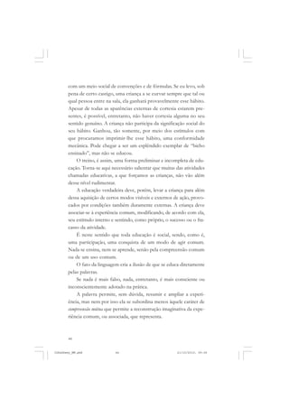 44
com um meio social de convenções e de fórmulas. Se eu levo, sob
pena de certo castigo, uma criança a se curvar sempre que tal ou
qual pessoa entre na sala, ela ganhará provavelmente esse hábito.
Apesar de todas as aparências externas de cortesia estarem pre-
sentes, é possível, entretanto, não haver cortesia alguma no seu
sentido genuíno. A criança não participa da significação social do
seu hábito. Ganhou, tão somente, por meio dos estímulos com
que procuramos imprimir-lhe esse hábito, uma conformidade
mecânica. Pode chegar a ser um esplêndido exemplar de “bicho
ensinado”, mas não se educou.
O treino, é assim, uma forma preliminar e incompleta de edu-
cação. Torna-se aqui necessário salientar que muitas das atividades
chamadas educativas, a que forçamos as crianças, não vão além
desse nível rudimentar.
A educação verdadeira deve, porém, levar a criança para além
dessa aquisição de certos modos visíveis e externos de ação, provo-
cados por condições também duramente externas. A criança deve
associar-se à experiência comum, modificando, de acordo com ela,
seu estímulo interno e sentindo, como próprio, o sucesso ou o fra-
casso da atividade.
É neste sentido que toda educação é social, sendo, como é,
uma participação, uma conquista de um modo de agir comum.
Nada se ensina, nem se aprende, senão pela compreensão comum
ou de um uso comum.
O fato da linguagem cria a ilusão de que se educa diretamente
pelas palavras.
Se nada é mais falso, nada, entretanto, é mais consciente ou
inconscientemente adotado na prática.
A palavra permite, sem dúvida, resumir e ampliar a experi-
ência, mas nem por isso ela se subordina menos àquele caráter de
compreensão mútua que permite a reconstrução imaginativa da expe-
riência comum, ou associada, que representa.
JohnDewey_NM.pmd 21/10/2010, 09:3844
 