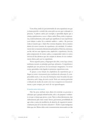 45
Com efeito, ainda aí é por intermédio de uma experiência em que
a criança percebe o sentido das coisas pelo seu uso, que a educação se
processa. A palavra cadeira, por exemplo, é aprendida depois que a
criança experimentou e usou o objeto cadeira. Passa, então, a represen-
tar, condensadamente, tudo aquilo que significam as suas experiências
com relação à cadeira. Só o estímulo auditivo – cadeira – lhe provoca
todas as reações que o objeto lhe costuma despertar. Até aí, estamos
dentro do nosso conceito de experiência e de atividade. O conheci-
mento não se transmitiu diretamente pela palavra. Pode ela, entretanto,
ser-lhe útil em mais alguma coisa: ampliar-lhe a experiência é levá-la,
pela compreensão do termo cadeira, a compreender todos os outros
móveis de fins idênticos que não estejam ao alcance do seu conheci-
mento direto, pelo uso ou experiência.
Nesse segundo passo, a linguagem não abre, como logo vemos,
nenhuma exceção ao princípio geral que adotamos. A experiência é
ampliada por um processo de reconstrução imaginativa. As novas
coisas aprendidas estão ligadas às primeiras experiências reais.
É graças a essa função de ampliadora da experiência que a
língua se torna o instrumento por excelência de educação. E, com-
preendida assim, é ela uma das ilustrações mais fecundas da ação
educativa, sutil e larga, do meio social. Todo um sistema particular
e delicado de modos de sentir e de viver conquista-nos insensivel-
mente e para sempre, por meio de sua aprendizagem.
A escola como meio social
Não há, pois, nenhum meio direto de controlar ou governar a
educação que a geração infantil recebe, salvo o de preparar o ambien-
te em que a criança age, pensa e sente. Não se educa diretamente, mas
indiretamente pelo meio social. Temos, porventura, possibilidade de
agir sobre o meio, de modificá-lo, de alterá-lo, de organizá-lo intenci-
onalmente para tal ou tal efeito educativo? – Todos os pais inteligentes
dirão que sim. Muitos deles estão constantemente interessados em dar
JohnDewey_NM.pmd 21/10/2010, 09:3845
 
