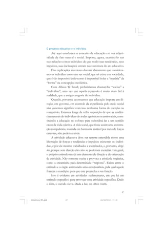 47
O processo educativo e o indivíduo
Até aqui estudamos o conceito de educação em sua objeti-
vidade de fato natural e social. Importa, agora, examiná-lo nas
suas relações com o indivíduo: de que modo suas tendências, seus
impulsos, suas inclinações entram na contextura do ato educativo.
Das explicações anteriores decorre claramente que considera-
mos o indivíduo como um ser social, que só existe em sociedade,
que é tão impossível isolar como é impossível isolar a “matéria” da
“forma” na concepção escolástica.
Com Albion W. Small, preferiríamos chamar-lhe “socius” a
“indivíduo”, uma vez que aquela expressão é muito mais fiel à
realidade, que a antiga categoria de indivíduo.
Quando, portanto, acentuamos que educação importa em di-
reção, em governo, em controle da experiência pelo meio social
não quisemos significar com isso nenhuma forma de coerção ou
compulsão. Estamos longe da velha suposição de que as tendên-
cias naturais do indivíduo são todas egoísticas ou antissociais, cons-
tituindo a educação no esforço para subordiná-las a um sentido
exato de vida coletiva. A vida social, que fosse assim uma constru-
ção compulsória, mantida em harmonia instável por meio de forças
externas, não poderia existir.
A atividade educativa deve ser sempre entendida como uma
libertação de forças e tendências e impulsos existentes no indiví-
duo, e por ele mesmo trabalhados e exercitados, e, portanto, dirigi-
dos, porque sem direção eles não se poderiam exercitar. Em geral,
o próprio estímulo traz já um elemento de direção e de orientação
da atividade. Não somente excita e provoca a atividade orgânica,
como a encaminha para determinada “resposta”. Existe entre o
estímulo e o órgão estimulado uma correspondência, pela qual aquele
fornece a condição para que este preencha a sua função.
Isso é evidente em atividades rudimentares, em que há um
estímulo específico para provocar uma atividade específica. Dado
o som, o ouvido ouve. Dada a luz, os olhos veem.
JohnDewey_NM.pmd 21/10/2010, 09:3847
 