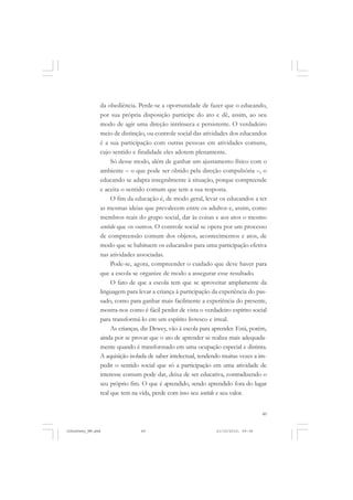 49
da obediência. Perde-se a oportunidade de fazer que o educando,
por sua própria disposição participe do ato e dê, assim, ao seu
modo de agir uma direção intrínseca e persistente. O verdadeiro
meio de distinção, ou controle social das atividades dos educandos
é a sua participação com outras pessoas em atividades comuns,
cujo sentido e finalidade eles adotem plenamente.
Só desse modo, além de ganhar um ajustamento físico com o
ambiente – o que pode ser obtido pela direção compulsória –, o
educando se adapta integralmente à situação, porque compreende
e aceita o sentido comum que tem a sua resposta.
O fim da educação é, de modo geral, levar os educandos a ter
as mesmas ideias que prevalecem entre os adultos e, assim, como
membros reais do grupo social, dar às coisas e aos atos o mesmo
sentido que os outros. O controle social se opera por um processo
de compreensão comum dos objetos, acontecimentos e atos, de
modo que se habituem os educandos para uma participação efetiva
nas atividades associadas.
Pode-se, agora, compreender o cuidado que deve haver para
que a escola se organize de modo a assegurar esse resultado.
O fato de que a escola tem que se aproveitar amplamente da
linguagem para levar a criança à participação da experiência do pas-
sado, como para ganhar mais facilmente a experiência do presente,
mostra-nos como é fácil perder de vista o verdadeiro espírito social
para transformá-lo em um espírito livresco e irreal.
As crianças, diz Dewey, vão à escola para aprender. Está, porém,
ainda por se provar que o ato de aprender se realiza mais adequada-
mente quando é transformado em uma ocupação especial e distinta.
A aquisição isolada de saber intelectual, tendendo muitas vezes a im-
pedir o sentido social que só a participação em uma atividade de
interesse comum pode dar, deixa de ser educativa, contradizendo o
seu próprio fim. O que é aprendido, sendo aprendido fora do lugar
real que tem na vida, perde com isso seu sentido e seu valor.
JohnDewey_NM.pmd 21/10/2010, 09:3849
 