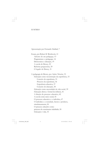 SUMÁRIO
Apresentação por Fernando Haddad, 7
Ensaio, por Robert B. Westbrook, 11
Advento de um pedagogo, 13
Pragmatismo e pedagogia, 14
Democracia e educação, 19
A escola de Dewey, 22
Reforma progressista, 29
O legado de Dewey, 31
A pedagogia de Dewey, por Anísio Teixeira, 33
Educação como reconstrução da experiência, 33
Conceito de experiência, 33
Processo da experiência, 36
Experiência educativa, 37
Conceito de educação, 38
Educação como necessidade da vida social, 39
Educação direta e formal da infância, 41
A direção do processo educativo, 42
A escola como meio social, 45
O processo educativo e o indivíduo, 47
O indivíduo e a sociedade, fatores e produtos,
simultaneamente, 50
O processo educativo como
processo do crescimento indefinido, 50
Educação é vida, 53
JohnDewey_NM.pmd 21/10/2010, 09:385
 