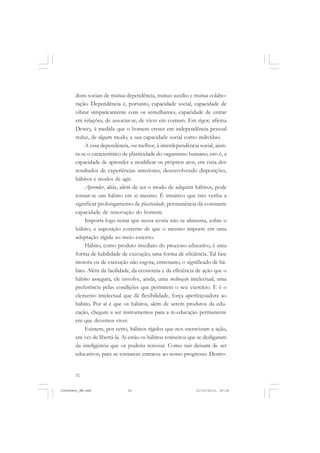 52
dons sociais de mútua dependência, mútuo auxílio e mútua colabo-
ração. Dependência é, portanto, capacidade social, capacidade de
vibrar simpaticamente com os semelhantes, capacidade de entrar
em relações, de associar-se, de viver em comum. Em rigor, afirma
Dewey, à medida que o homem cresce em independência pessoal
reduz, de algum modo, a sua capacidade social como indivíduo.
A essa dependência, ou melhor, à interdependência social, ajun-
ta-se o característico de plasticidade do organismo humano, isto é, a
capacidade de aprender a modificar os próprios atos, em vista dos
resultados de experiências anteriores, desenvolvendo disposições,
hábitos e modos de agir.
Aprender, aliás, além de ser o modo de adquirir hábitos, pode
tornar-se um hábito em si mesmo. É intuitivo que isto venha a
significar prolongamento de plasticidade, permanência da constante
capacidade de renovação do homem.
Importa logo notar que nessa teoria não se alimenta, sobre o
hábito, a suposição corrente de que o mesmo importe em uma
adaptação rígida ao meio externo.
Hábito, como produto imediato do processo educativo, é uma
forma de habilidade de execução, uma forma de eficiência. Tal fase
motora ou de execução não esgota, entretanto, o significado de há-
bito. Além da facilidade, da economia e da eficiência de ação que o
hábito assegura, ele envolve, ainda, uma inclinação intelectual, uma
preferência pelas condições que permitem o seu exercício. E é o
elemento intelectual que dá flexibilidade, força aperfeiçoadora ao
hábito. Por aí é que os hábitos, além de serem produtos da edu-
cação, chegam a ser instrumentos para a re-educação permanente
em que devemos viver.
Existem, por certo, hábitos rígidos que nos escravizam a ação,
em vez de libertá-la. Aí estão os hábitos rotineiros que se desligaram
da inteligência que os poderia renovar. Como tais deixam de ser
educativos, para se tornarem entraves ao nosso progresso. Destro-
JohnDewey_NM.pmd 21/10/2010, 09:3852
 