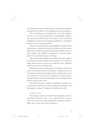 53
em a plasticidade a que nos referimos, que é a permanente capacidade
de adquirir novos hábitos, ou de aperfeiçoar os que já possuímos.
Não há dúvida que uma tendência, de certo modo orgânica,
nos leva a uma crescente diminuição de plasticidade. Assegure-
mos, porém, um ambiente que nos conserve o uso constante da
inteligência no processo de formação dos hábitos, e contrabalan-
çaremos, de muito, aquela tendência.
Está nisso uma das maiores responsabilidades da escola. Nunca
se deve buscar a eficiência mecânica de um hábito sem fazê-la acom-
panhar de uma idêntica eficiência de pensamento. Deste modo, to-
dos os hábitos serão refletidos e inteligentes e, como tais, aptos a
toda sorte de reajustamento que a vida exige.
Seja a ideia de imaturidade como atributo puramente negativo
da criança, seja a ideia de hábito como qualquer coisa mecânica e
rígida, ambas levam ao conceito de educação como adaptação
estática a um meio ou ambiente fixo.
Responde tal ideia de educação por três práticas funestas das
escolas: a) não levar em conta as tendências e impulsos nativos ou
já existentes na criança; b) não desenvolver a iniciativa para o trato
com situações novas; c) dar relevo exagerado a exercícios que as-
seguram eficiência mecânica com prejuízo de uma assimilação mais
pessoal e mais rica das coisas.
Em todos esses casos, o adulto é considerado o padrão fixo a
que desejamos conformar os alunos, reduzindo a educação a uma
modelagem da criança “à imagem e semelhança dos pais”.
Educação é vida
Na teoria que expomos, educação não é preparação, nem con-
formidade. Educação é vida, e viver é desenvolver-se, é crescer.
Vida e crescimento não estão subordinados a nenhuma outra fina-
lidade, salvo a mais vida e mais crescimento.
JohnDewey_NM.pmd 21/10/2010, 09:3853
 