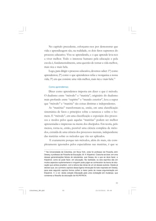 55
No capítulo precedente, esforçamo-nos por demonstrar que
vida e aprendizagem são, na realidade, os dois fatos supremos do
processo educativo. Vive-se aprendendo, e o que aprende leva-nos
a viver melhor. Todo o interesse humano pela educação e pela
escola é, fundamentalmente, uma questão de tornar a vida melhor,
mais rica e mais bela.
Logo, para dirigir o processo educativo, devemos saber: 1º) como
aprendemos; 2º) como o que aprendemos refaz e reorganiza a nossa
vida; 3º) em que consiste uma vida melhor, mais rica e mais bela.15
Como aprendemos
Dizer como aprendemos importa em dizer o que é método.
O dualismo entre “método” e “matéria”, originário do dualismo
mais profundo entre “espírito” e “mundo exterior”, leva a supor
que “método” e “matéria” são coisas distintas e independentes.
As “matérias” transformam-se, então, em uma classificação
sistemática de fatos e princípios sobre a natureza e sobre o ho-
mem. E “método”, em uma classificação e exposição dos proces-
sos e modos pelos quais aquelas “matérias” podem ser melhor
apresentadas e impressas na mente dos discípulos. Em teoria, pelo
menos, torna-se, então, possível uma ciência completa de méto-
dos, extraída de uma ciência dos processos mentais, independente
das matérias sobre os métodos que vão ser aplicados.
E exatamente porque tais métodos, além do mais, são com-
pletamente ignorados pelos especialistas nas matérias, é que se
15
Na Universidade de Colúmbia, em Nova York, onde foi professor de Filosofia John
Dewey, e professor de Filosofia da Educação, W. H. Kilpatrick. Costuma-se dizer, em uma
dessas generalizações felizes de estudantes, que Dewey diz o que se deve fazer, e
Kilpatrick, como se pode fazer, em educação. Na realidade, os dois espíritos são em
muitos aspectos suplementares e ninguém pode julgar-se conhecedor da teoria de edu-
cação que ambos propõem, com a leitura das obras de um só desses autores. Desde já
declaro que, se o primeiro capítulo dessa ligeira introdução foi todo inspirado em Dewey,
para este segundo capítulo fomos colher a maior parte de nossa argumentação em
Kilpatrick. V. o vol. desta coleção Educação para uma civilização em mudança, que
condensa a filosofia da educação de KILPATRICK.
JohnDewey_NM.pmd 21/10/2010, 09:3855
 