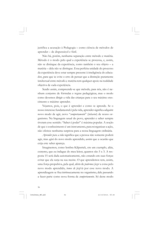 56
justifica a acusação à Pedagogia – como ciência de métodos de
aprender – de dispensável e fútil.
Não há, porém, nenhuma separação entre método e matéria.
Método é o modo pelo qual a experiência se processa, e, assim,
não se distingue da experiência, como também o seu objeto – a
matéria – dela não se distingue. Essa perfeita unidade do processo
da experiência deve estar sempre presente à inteligência do educa-
dor, para que se evite o erro de pensar que a distinção puramente
intelectual entre método e matéria tem qualquer apoio na realidade
objetiva de cada experiência.
Sendo assim, compreende-se que método, para nós, não é ne-
nhum conjunto de fórmulas e regras pedagógicas, mas o modo
como devemos dirigir a vida das crianças para o seu máximo cres-
cimento e máximo aprender.
Vejamos, pois, o que é aprender e como se aprende. Se o
nosso interesse fundamental é pela vida, aprender significa adquirir
novo modo de agir, novo “comportamento” (behavior) de nosso or-
ganismo. Na linguagem usual do povo, aprender e saber sempre
tiveram esse sentido. “Saber é poder” é máxima popular. A noção
de que o conhecimento é um instrumento, para reorganizar a ação,
não oferece nenhuma surpresa para a nossa linguagem ordinária.
Aprender para a vida significa que a pessoa não somente poderá
agir, mas agirá do novo modo aprendido, assim que a ocasião que
exija este saber apareça.
Imaginemos, como lembra Kilpatrick, em um exemplo, aliás,
extremo, que eu indague do meu leitor, quantos são 5 x 3. A res-
posta 15 será dada automaticamente, não estando em suas forças
evitar que ela surja na sua mente. O que aprendemos tem, assim,
uma força propulsiva, pela qual, além de podermos fazer a coisa pelo
novo modo aprendido, temos de fazê-la por esse novo modo. A
aprendizagem se fixa intrinsecamente no organismo, dele passando
a fazer parte como nova forma de comportamento. Só deste modo
JohnDewey_NM.pmd 21/10/2010, 09:3856
 