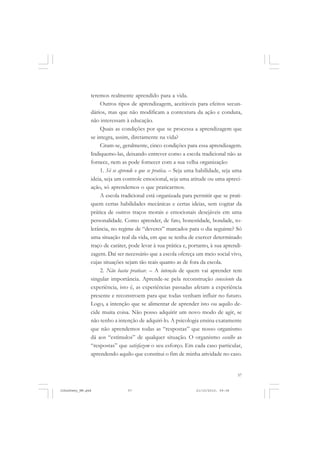 57
teremos realmente aprendido para a vida.
Outros tipos de aprendizagem, aceitáveis para efeitos secun-
dários, mas que não modificam a contextura da ação e conduta,
não interessam à educação.
Quais as condições por que se processa a aprendizagem que
se integra, assim, diretamente na vida?
Citam-se, geralmente, cinco condições para essa aprendizagem.
Indiquemo-las, deixando entrever como a escola tradicional não as
fornece, nem as pode fornecer com a sua velha organização:
1. Só se aprende o que se pratica. – Seja uma habilidade, seja uma
ideia, seja um controle emocional, seja uma atitude ou uma apreci-
ação, só aprendemos o que praticarmos.
A escola tradicional está organizada para permitir que se prati-
quem certas habilidades mecânicas e certas ideias, sem cogitar da
prática de outros traços morais e emocionais desejáveis em uma
personalidade. Como aprender, de fato, honestidade, bondade, to-
lerância, no regime de “deveres” marcados para o dia seguinte? Só
uma situação real da vida, em que se tenha de exercer determinado
traço de caráter, pode levar à sua prática e, portanto, à sua aprendi-
zagem. Daí ser necessário que a escola ofereça um meio social vivo,
cujas situações sejam tão reais quanto as de fora da escola.
2. Não basta praticar. – A intenção de quem vai aprender tem
singular importância. Aprende-se pela reconstrução consciente da
experiência, isto é, as experiências passadas afetam a experiência
presente e reconstroem para que todas venham influir no futuro.
Logo, a intenção que se alimentar de aprender isto ou aquilo de-
cide muita coisa. Não posso adquirir um novo modo de agir, se
não tenho a intenção de adquiri-lo. A psicologia ensina exatamente
que não aprendemos todas as “respostas” que nosso organismo
dá aos “estímulos” de qualquer situação. O organismo escolhe as
“respostas” que satisfazem o seu esforço. Em cada caso particular,
aprendendo aquilo que constitui o fim de minha atividade no caso.
JohnDewey_NM.pmd 21/10/2010, 09:3857
 