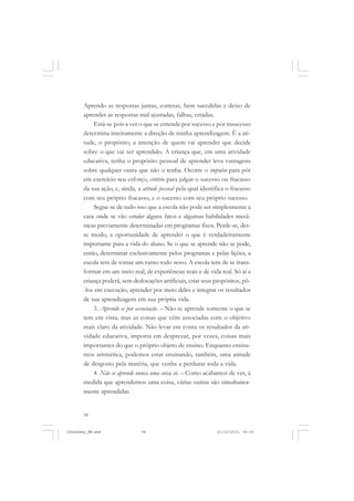 58
Aprendo as respostas juntas, corretas, bem sucedidas e deixo de
aprender as respostas mal ajustadas, falhas, erradas.
Está-se pois a ver o que se entende por sucesso e por insucesso
determina inteiramente a direção de minha aprendizagem. É a ati-
tude, o propósito, a intenção de quem vai aprender que decide
sobre o que vai ser aprendido. A criança que, em uma atividade
educativa, tenha o propósito pessoal de aprender leva vantagens
sobre qualquer outra que não o tenha. Ocorre o impulso para pôr
em exercício seu esforço, critério para julgar o sucesso ou fracasso
da sua ação, e, ainda, a atitude pessoal pela qual identifica o fracasso
com seu próprio fracasso, e o sucesso com seu próprio sucesso.
Segue-se de tudo isso que a escola não pode ser simplesmente a
casa onde se vão estudar alguns fatos e algumas habilidades mecâ-
nicas previamente determinadas em programas fixos. Perde-se, des-
se modo, a oportunidade de aprender o que é verdadeiramente
importante para a vida do aluno. Se o que se aprende não se pode,
então, determinar exclusivamente pelos programas e pelas lições, a
escola tem de tomar um rumo todo novo. A escola tem de se trans-
formar em um meio real, de experiências reais e de vida real. Só aí a
criança poderá, sem deslocações artificiais, criar seus propósitos, pô-
-los em execução, aprender por meio deles e integrar os resultados
de sua aprendizagem em sua própria vida.
3. Aprende-se por associação. – Não se aprende somente o que se
tem em vista, mas as coisas que vêm associadas com o objetivo
mais claro da atividade. Não levar em conta os resultados da ati-
vidade educativa, importa em desprezar, por vezes, coisas mais
importantes do que o próprio objeto de ensino. Enquanto ensina-
mos aritmética, podemos estar ensinando, também, uma atitude
de desgosto pela matéria, que venha a perdurar toda a vida.
4. Não se aprende nunca uma coisa só. – Como acabamos de ver, à
medida que aprendemos uma coisa, várias outras são simultanea-
mente aprendidas.
JohnDewey_NM.pmd 21/10/2010, 09:3858
 