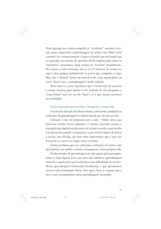 61
Nem diga que isso venha a impedir os “exercícios” escolares e tor-
nar, assim, impossível a aprendizagem de muita coisa. Muito pelo
contrário. Se a criança percebe o lugar e a função que tem aquilo que
vai aprender, seu intento de aprender dá-lhe impulso para todos os
“exercícios” necessários. Toda criança se “exercita” naturalmente.
Nos jogos, a cada momento, isso se vê. O interesse da criança no
jogo a fará praticar isoladamente as partes que compõem o jogo.
Mas, não a “prática” senão em vista do todo a que aquela parte vai
servir. Nesse caso, a aprendizagem é ainda integrada.
Mais uma vez, pois, repetimos que a escola tem de repudiar
o antigo sistema, para adotar como unidade do seu programa a
“experiência” real em vez da “lição”, se é que deseja satisfazer
sua finalidade.
Como o que aprendemos refaz e reorganiza a nossa vida
A teoria de educação de Dewey insiste, como ponto principal, na
restituição da aprendizagem ao caráter natural que ela tem na vida.
Educação é vida, não preparação para a vida. – Muito antes que
houvesse escolas, houve educação. E mesmo havendo escolas, e
educação que alguém recebe antes de ir para a escola, a que recebe
fora da escola, quando a frequenta e a que recebe depois de deixar
a escola, sem dúvida, são bem mais importantes que a que nos
fornecem os curtos ou longos anos escolares.
Temos, portanto, que nos voltar para a vida para ver como o que
aprendemos nos auxilia a refazer e reorganizar a nossa própria vida.
Há dois modos de aprendizagem na vida: aquele pelo qual apren-
demos a fazer alguma coisa que antes não sabíamos (aprendizagem
motora); e aquele pelo qual resolvemos uma dificuldade ou um pro-
blema (aprendizagem intelectual). Geralmente, o que aprendemos
encerra uma combinação desses dois tipos. Nem se esqueça que a
um e outro acompanham várias aprendizagens associadas.
JohnDewey_NM.pmd 21/10/2010, 09:3861
 