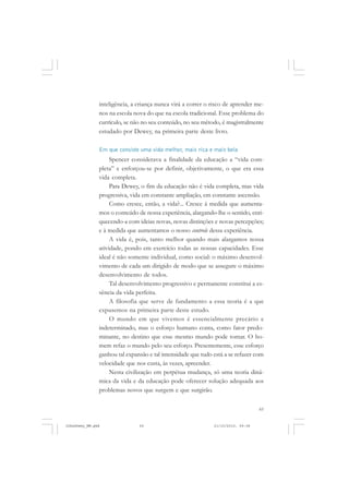 65
inteligência, a criança nunca virá a correr o risco de aprender me-
nos na escola nova do que na escola tradicional. Esse problema do
currículo, se não no seu conteúdo, no seu método, é magistralmente
estudado por Dewey, na primeira parte deste livro.
Em que consiste uma vida melhor, mais rica e mais bela
Spencer considerava a finalidade da educação a “vida com-
pleta” e enforçou-se por definir, objetivamente, o que era essa
vida completa.
Para Dewey, o fim da educação não é vida completa, mas vida
progressiva, vida em constante ampliação, em constante ascensão.
Como cresce, então, a vida?... Cresce à medida que aumenta-
mos o conteúdo de nossa experiência, alargando-lhe o sentido, enri-
quecendo-a com ideias novas, novas distinções e novas percepções;
e à medida que aumentamos o nosso controle dessa experiência.
A vida é, pois, tanto melhor quando mais alargamos nossa
atividade, pondo em exercício todas as nossas capacidades. Esse
ideal é não somente individual, como social: o máximo desenvol-
vimento de cada um dirigido de modo que se assegure o máximo
desenvolvimento de todos.
Tal desenvolvimento progressivo e permanente constitui a es-
sência da vida perfeita.
A filosofia que serve de fundamento a essa teoria é a que
expusemos na primeira parte deste estudo.
O mundo em que vivemos é essencialmente precário e
indeterminado, mas o esforço humano conta, como fator predo-
minante, no destino que esse mesmo mundo pode tomar. O ho-
mem refaz o mundo pelo seu esforço. Presentemente, esse esforço
ganhou tal expansão e tal intensidade que tudo está a se refazer com
velocidade que nos custa, às vezes, apreender.
Nesta civilização em perpétua mudança, só uma teoria dinâ-
mica da vida e da educação pode oferecer solução adequada aos
problemas novos que surgem e que surgirão.
JohnDewey_NM.pmd 21/10/2010, 09:3865
 