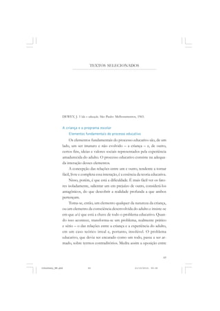 69
TEXTOS SELECIONADOS
DEWEY, J. Vida e educação. São Paulo: Melhoramentos, 1965.
A criança e o programa escolar
Elementos fundamentais do processo educativo
Os elementos fundamentais do processo educativo são, de um
lado, um ser imaturo e não evolvido – a criança – e, de outro,
certos fins, ideias e valores sociais representados pela experiência
amadurecida do adulto. O processo educativo consiste na adequa-
da interação desses elementos.
A concepção das relações entre um e outro, tendente a tornar
fácil, livre e completa essa interação, é a essência da teoria educativa.
Nisso, porém, é que está a dificuldade. É mais fácil ver os fato-
res isoladamente, salientar um em prejuízo de outro, considerá-los
antagônicos, do que descobrir a realidade profunda a que ambos
pertençam.
Toma-se, então, um elemento qualquer da natureza da criança,
ou um elemento da consciência desenvolvida do adulto e insiste-se
em que aí é que está a chave de todo o problema educativo. Quan-
do isso acontece, transforma-se um problema, realmente prático
e sério – o das relações entre a criança e a experiência do adulto,
em um caso teórico irreal e, portanto, insolúvel. O problema
educativo, que devia ser encarado como um todo, passa a ser ar-
mado, sobre termos contraditórios. Medra assim a oposição entre
JohnDewey_NM.pmd 21/10/2010, 09:3869
 