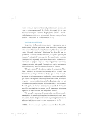 72
contra o mundo impessoal da escola, infinitamente extenso, no
espaço e no tempo; a unidade da vida da criança, toda afeição, con-
tra as especializações e divisões do programa; terceiro, a classifi-
cação lógica de acordo com um princípio abstrato, contra os laços
práticos e emocionais da vida infantil (p. 44-45).
Disciplina contra interesse
A oposição fundamental entre a criança e o programa, que as
duas doutrinas referidas apresentam, pode também ser expressa por
estes termos: “disciplina” contra “interesse”, “direção e controle”
contra “liberdade e iniciativa”. “Disciplina” é a divisa dos que en-
grandecem o curso de estudo; “interesse”, a daqueles que têm por
bandeira “a criança”. O ponto de vista dos primeiros é o ponto de
vista lógico; dos segundos, o psicólogo. Para aqueles, toda a impor-
tância está no preparo adequado e na competência dos mestres;
para estes, a maior necessidade é simpatia em relação às crianças e
aos conhecimentos dos seus instintos e tendências naturais.
“Direção e controle” são palavras mágicas de uma escola; “liber-
dade e iniciativa”, as da outra. Proclamam-se a lei e a ordem com
fundamento de uma; a espontaneidade é o que se busca na outra.
Voltam-se os carinhos aqui para o que é antigo, para a conservação do
que o passado conquistou com esforço e labor; novidade, mudança e
progresso vencem acolá todas as afeições. Inércia e rotina por um
lado, caos e anarquia do outro, são as mútuas acusações condenatórias.
A escola que faz da criança o centro de tudo é acusada de desprezar a
autoridade sagrada do dever; por sua vez, ela ataca na sua opositora a
supressão da individualidade pelo despotismo tirânico.
Tais oposições raramente são levadas até as suas últimas conclu-
sões lógicas. Ao bom senso repugna o caráter extremo desses pon-
tos de vista. Ficam eles para os teoristas, enquanto, praticamente, se
adota um ecletismo confuso e pouco consistente (p. 46-47).
DEWEY, J. Democracia e educação: capítulos essenciais. São Paulo: Ática 2007.
JohnDewey_NM.pmd 21/10/2010, 09:3872
 