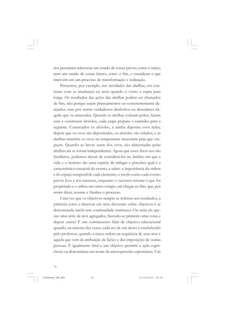 74
nos permitam selecionar um estado de coisas prévio, como o início,
nem um estado de coisas futuro, como o fim, e considerar o que
intervém em um processo de transformação e realização.
Pensemos, por exemplo, nas atividades das abelhas, em con-
traste com as mudanças na areia quando o vento a sopra para
longe. Os resultados das ações das abelhas podem ser chamados
de fins, não porque sejam planejamentos ou conscientemente de-
sejados, mas por serem verdadeiros desfechos ou desenlaces da-
quilo que os antecedeu. Quando as abelhas coletam pólen, fazem
cera e constroem alvéolos, cada etapa prepara o caminho para a
seguinte. Construídos os alvéolos, a rainha deposita ovos neles;
depois que os ovos são depositados, os alvéolos são selados, e as
abelhas mantêm os ovos na temperatura necessária para que vin-
guem. Quando as larvas saem dos ovos, são alimentadas pelas
abelhas até se tornar independentes. Agora que esses fatos nos são
familiares, podemos deixar de considerá-los no âmbito em que a
vida e o instinto são uma espécie de milagre e perceber qual é a
característica essencial do evento, a saber: a importância da ordem
e do espaço temporal de cada elemento; o modo como cada evento
prévio leva a seu sucessor, enquanto o sucessor retoma o que foi
propiciado e o utiliza em outro estágio, até chegar ao fim, que, por
assim dizer, resume e finaliza o processo.
Uma vez que os objetivos sempre se referem aos resultados, a
primeira coisa a observar em uma discussão sobre objetivos é se
determinada tarefa tem continuidade intrínseca. Ou seria ela ape-
nas uma série de atos agregados, fazendo-se primeiro uma coisa e
depois outra? É um contrassenso falar de objetivo educacional
quando, na maioria das vezes, cada ato de um aluno é estabelecido
pelo professor, quando a única ordem na sequência de seus atos é
aquela que vem da atribuição de lições e das imposições de outras
pessoas. É igualmente fatal a um objetivo permitir a ação capri-
chosa ou descontínua em nome da autoexpressão espontânea. Um
JohnDewey_NM.pmd 21/10/2010, 09:3874
 