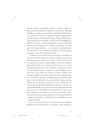 75
objetivo implica uma atividade ordenada e regular, na qual a or-
dem consiste na progressiva conclusão de um processo. Dada uma
atividade que ocorra em certo período e que tenha desenvolvimen-
to cumulativo no decorrer do tempo, um objetivo significa prever
um fim ou término possível antevisto. Se as abelhas antecipassem as
consequências de suas atividades e percebessem sua finalidade, pre-
vendo-a, elas teriam o elemento primário de um objetivo. Por causa
disso, é absurdo discutir sobre o objetivo da educação – ou qual-
quer outro empreendimento – se as condições não permitem pre-
ver os resultados e não estimulam uma pessoa a olhar para frente e
vislumbrar o efeito de determinada situação.
O objetivo, como um fim antevisto, dá direção à atividade; não
se trata da visão frívola de um simples espectador, mas algo que
influencia os passos tomados rumo ao fim. A antevisão funciona de
três maneiras. Em primeiro lugar, implica a observação cuidadosa
das condições dadas, com o intuito de verificar quais são os meios
disponíveis para alcançar o fim e descobrir os obstáculos no cami-
nho. Em segundo, insinua a sequência ou ordem adequada no uso
dos meios, o que facilita uma seleção ou arranjo cuidadoso. Em
terceiro, possibilita a escolha entre alternativas. Se conseguirmos pre-
ver o resultado de agir dessa ou daquela maneira, poderemos com-
parar o valor de duas linhas de ação; poderemos julgar, de forma
relativa, por que desejamos tomar um ou outro caminho. Se sou-
bermos que em água parada proliferam pernilongos e que eles cos-
tumam transmitir doenças, poderemos tomar providências para evitar
isso, ainda que não gostemos do resultado previsto. Uma vez que
não antecipamos um resultado como meros observadores intelec-
tuais, mas como pessoas preocupadas com ele, somos participantes
do processo que produz o resultado. Intervimos para provocar esse
ou aquele resultado.
Claro que esses três pontos estão intimamente interligados.
Definitivamente, podemos prever resultados apenas quando in-
JohnDewey_NM.pmd 21/10/2010, 09:3875
 