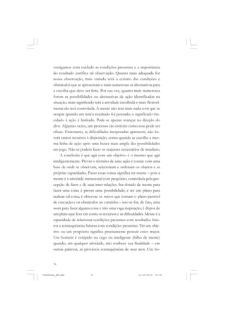 76
vestigamos com cuidado as condições presentes e a importância
do resultado justifica tal observação. Quanto mais adequada for
nossa observação, mais variado será o cenário das condições e
obstáculos que se apresentam e mais numerosas as alternativas para
a escolha que deve ser feita. Por sua vez, quanto mais numerosas
forem as possibilidades ou alternativas de ação identificadas na
situação, mais significado terá a atividade escolhida e mais flexivel-
mente ela será controlada. A mente não tem mais nada com que se
ocupar quando um único resultado foi pensado; o significado vin-
culado à ação é limitado. Pode-se apenas avançar na direção do
alvo. Algumas vezes, um processo tão estreito como esse pode ser
eficaz. Entretanto, se dificuldades inesperadas aparecem, não ha-
verá tantos recursos à disposição, como quando se escolhe a mes-
ma linha de ação após uma busca mais ampla das possibilidades
em jogo. Não se podem fazer os reajustes necessários de imediato.
A conclusão é que agir com um objetivo é o mesmo que agir
inteligentemente. Prever o término de uma ação é contar com uma
base de onde se observam, selecionam e ordenam os objetos e as
próprias capacidades. Fazer essas coisas significa ter mente – pois a
mente é a atividade intencional com propósito, controlada pela per-
cepção de fatos e de suas inter-relações. Ser dotado de mente para
fazer uma coisa é prever uma possibilidade; é ter um plano para
realizar tal coisa; é observar os meios que tornam o plano passível
de execução e os obstáculos no caminho – isso se for, de fato, uma
mente para fazer alguma coisa e não uma vaga inspiração; é dispor de
um plano que leve em conta os recursos e as dificuldades. Mente é a
capacidade de relacionar condições presentes com resultados futu-
ros e consequências futuras com condições presentes. Ter um obje-
tivo ou um propósito significa precisamente possuir esses traços.
Um homem é estúpido ou cego ou inteligente (falho de mente)
quando, em qualquer atividade, não conhece sua finalidade – em
outras palavras, as prováveis consequências de seus atos. Um ho-
JohnDewey_NM.pmd 21/10/2010, 09:3876
 