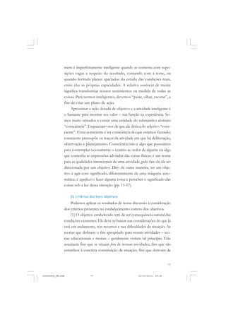 77
mem é imperfeitamente inteligente quando se contenta com supo-
sições vagas a respeito do resultado, contando com a sorte, ou
quando formula planos apartados do estudo das condições reais,
entre elas as próprias capacidades. A relativa ausência de mente
significa transformar nossos sentimentos na medida de todas as
coisas. Para sermos inteligentes, devemos “parar, olhar, escutar”, a
fim de criar um plano de ação.
Aproximar a ação dotada de objetivo e a atividade inteligente é
o bastante para mostrar seu valor – sua função na experiência. So-
mos muito tentados a extrair uma entidade do substantivo abstrato
“consciência”. Esquecemo-nos de que ele deriva do adjetivo “cons-
ciente”. Estar consciente é ter consciência do que estamos fazendo;
consciente pressupõe os traços da atividade em que há deliberação,
observação e planejamento. Consciência não é algo que possuímos
para contemplar ociosamente o cenário ao redor de alguém ou algo
que contenha as impressões advindas das coisas físicas; é um nome
para as qualidades intencionais de uma atividade, pelo fato de ela ser
direcionada por um objetivo. Dito de outra maneira, ter um obje-
tivo é agir com significado, diferentemente de uma máquina auto-
mática; é significar o fazer alguma coisa e perceber o significado das
coisas sob a luz dessa intenção (pp. 11-17).
Os critérios dos bons objetivos
Podemos aplicar os resultados de nossa discussão à consideração
dos critérios presentes no estabelecimento correto dos objetivos.
(1) O objetivo estabelecido tem de ser consequência natural das
condições existentes. Ele deve se basear nas considerações do que já
está em andamento, nos recursos e nas dificuldades da situação. As
teorias que definem o fim apropriado para nossas atividades – teo-
rias educacionais e morais – geralmente violam tal princípio. Elas
assumem fins que se situam fora de nossas atividades; fins que são
estranhos à concreta constituição da situação; fins que derivam de
JohnDewey_NM.pmd 21/10/2010, 09:3877
 