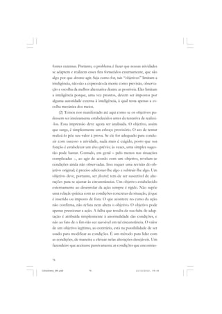 78
fontes externas. Portanto, o problema é fazer que nossas atividades
se adaptem e realizem esses fins fornecidos externamente, que são
algo por que devemos agir. Seja como for, tais “objetivos” limitam a
inteligência, não são a expressão da mente como previsão, observa-
ção e escolha da melhor alternativa dentre as possíveis. Eles limitam
a inteligência porque, uma vez prontos, devem ser impostos por
alguma autoridade externa à inteligência, à qual resta apenas a es-
colha mecânica dos meios.
(2) Temos nos manifestado até aqui como se os objetivos pu-
dessem ser inteiramente estabelecidos antes da tentativa de realizá-
-los. Essa impressão deve agora ser analisada. O objetivo, assim
que surge, é simplesmente um esboço provisório. O ato de tentar
realizá-lo põe seu valor à prova. Se ele for adequado para condu-
zir com sucesso a atividade, nada mais é exigido, posto que sua
função é estabelecer um alvo prévio; às vezes, uma simples suges-
tão pode bastar. Contudo, em geral – pelo menos nas situações
complicadas –, ao agir de acordo com um objetivo, revelam-se
condições ainda não observadas. Isso requer uma revisão do ob-
jetivo original; é preciso adicionar-lhe algo e subtrair-lhe algo. Um
objetivo deve, portanto, ser flexível; tem de ser suscetível de alte-
rações para se ajustar às circunstâncias. Um objetivo estabelecido
externamente ao desenrolar da ação sempre é rígido. Não supõe
uma relação prática com as condições concretas da situação, já que
é inserido ou imposto de fora. O que acontece no curso da ação
não confirma, não refuta nem altera o objetivo. O objetivo pode
apenas pressionar a ação. A falha que resulta de sua falta de adap-
tação é atribuída simplesmente à anormalidade das condições, e
não ao fato de o fim não ser razoável em tal circunstância. O valor
de um objetivo legítimo, ao contrário, está na possibilidade de ser
usado para modificar as condições. É um método para lidar com
as condições, de maneira a efetuar nelas alterações desejáveis. Um
fazendeiro que aceitasse passivamente as condições que encontras-
JohnDewey_NM.pmd 21/10/2010, 09:3878
 