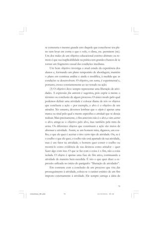 79
se cometeria o mesmo grande erro daquele que concebesse seu pla-
no sem levar em conta o que o solo, o clima, etc. permitem (sic).
Um dos males de um objetivo educacional externo abstrato ou re-
moto é que sua inaplicabilidade na prática tem grandes chances de se
tornar um fragmento casual das condições imediatas.
Um bom objetivo investiga o atual estado da experiência dos
alunos e, formando um plano temporário de abordagem, mantém
o plano em contínua análise e ainda o modifica, à medida que as
condições se desenvolvem. O objetivo, em suma, é experimental e,
portanto, cresce constantemente ao ser testado na ação.
(3) O objetivo deve sempre representar uma liberação de ativi-
dades. A expressão fim antevisto é sugestiva, pois expõe à mente o
término ou conclusão de algum processo. O único modo pelo qual
podemos definir uma atividade é colocar diante de nós os objetos
que concluem a ação – por exemplo, o alvo é o objetivo de um
atirador. No entanto, devemos lembrar que o objeto é apenas uma
marca ou sinal pelo qual a mente especifica a atividade que se deseja
realizar. Mais precisamente, o fim antevisto não é o alvo, e sim acertar
o alvo; atinge-se o objetivo pelo alvo, mas também pela mira da
arma. Os diferentes objetos que constituem a ação são meios de
direcionar a atividade. Assim, se um homem mira, digamos, um coe-
lho, o que ele quer é acertar o tiro: certo tipo de atividade. Ou, se é
o coelho o que ele quer, o coelho não está apartado de sua atividade,
mas é um fator na atividade; o homem quer comer o coelho ou
mostrá-lo como evidência de sua destreza como atirador – quer
fazer algo com isso. O que se faz com a coisa é o fim, não a coisa
isolada. O objeto é apenas uma fase do fim ativo, continuando a
atividade de maneira bem-sucedida. É isto o que quer dizer a ex-
pressão utilizada no início do parágrafo: “liberação de atividades”.
Em contraste com a conclusão de um processo que visa dar
prosseguimento à atividade, coloca-se o caráter estático de um fim
imposto externamente à atividade. Ele sempre carrega a ideia de
JohnDewey_NM.pmd 21/10/2010, 09:3879
 