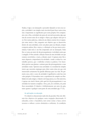 80
fixidez; é algo a ser alcançado e possuído. Quando se tem essa no-
ção, a atividade é um simples meio inevitável para fazer outra coisa;
não é importante ou significativa por conta própria. Em compara-
ção com o fim, a atividade não passa de um mal necessário, algo que
tem de ocorrer antes de se atingir o objeto, que adquire valor por si
só. Em outras palavras, a ideia de um objeto externo leva à separa-
ção entre meios e fins, enquanto um objetivo que se desenvolve
dentro de uma atividade, como um plano para sua direção, sempre
comporta ambos, fins e meios, e a distinção se faz por mera conve-
niência. Cada meio é um fim temporário até ser alcançado. Todo
fim se torna um meio de dar prosseguimento à atividade assim que
é atingido. O fim assinala a direção futura de uma atividade em que
estamos envolvidos; o meio, a direção atual. A ruptura entre fim e
meio deprecia a importância da atividade e tende a reduzi-la a um
trabalho penoso, que o indivíduo evitaria se pudesse. Um fazen-
deiro precisa usar plantas e animais para dar prosseguimento a suas
atividades rurais. Apreciar essas atividades ou considerá-las simples
meios que necessita empregar para obter outra coisa em que está
interessado certamente faz grande diferença para sua vida. No pri-
meiro caso, todo o curso da atividade é significativo; cada fase tem
valor próprio. O fazendeiro tem a experiência de cumprir sua fina-
lidade em cada estágio; o objetivo em longo prazo, ou o fim antevisto,
é apenas um sinal à frente, pelo qual ele dá prosseguimento à sua
atividade de maneira completa e livre, pois, do contrário, ele pode
ficar encurralado. O objetivo é definitivamente um meio da ação,
tanto quanto é qualquer outra parte de uma atividade (pp. 17-21).
As aplicações na educação
Os objetivos educacionais nada têm de peculiar. Eles não dife-
rem dos objetivos de qualquer outra ocupação direcionada. O
educador, como o fazendeiro, tem certas coisas a fazer, certos
recursos a utilizar e certos obstáculos a enfrentar. As condições
JohnDewey_NM.pmd 21/10/2010, 09:3880
 