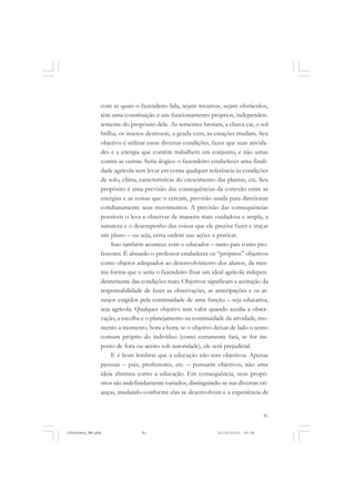 81
com as quais o fazendeiro lida, sejam recursos, sejam obstáculos,
têm uma constituição e um funcionamento próprios, independen-
temente do propósito dele. As sementes brotam, a chuva cai, o sol
brilha, os insetos destroem, a geada vem, as estações mudam. Seu
objetivo é utilizar essas diversas condições, fazer que suas ativida-
des e a energia que contêm trabalhem em conjunto, e não umas
contra as outras. Seria ilógico o fazendeiro estabelecer uma finali-
dade agrícola sem levar em conta qualquer referência às condições
de solo, clima, características do crescimento das plantas, etc. Seu
propósito é uma previsão das consequências da conexão entre as
energias e as coisas que o cercam, previsão usada para direcionar
cotidianamente seus movimentos. A previsão das consequências
possíveis o leva a observar de maneira mais cuidadosa e ampla, a
natureza e o desempenho das coisas que ele precisa fazer e traçar
um plano – ou seja, certa ordem nas ações a praticar.
Isso também acontece com o educador – tanto pais como pro-
fessores. É absurdo o professor estabelecer os “próprios” objetivos
como objetos adequados ao desenvolvimento dos alunos, da mes-
ma forma que o seria o fazendeiro fixar um ideal agrícola indepen-
dentemente das condições reais. Objetivos significam a aceitação da
responsabilidade de fazer as observações, as antecipações e os ar-
ranjos exigidos pela continuidade de uma função – seja educativa,
seja agrícola. Qualquer objetivo tem valor quando auxilia a obser-
vação, a escolha e o planejamento na continuidade da atividade, mo-
mento a momento, hora a hora; se o objetivo deixar de lado o senso
comum próprio do indivíduo (como certamente fará, se for im-
posto de fora ou aceito sob autoridade), ele será prejudicial.
E é bom lembrar que a educação não tem objetivos. Apenas
pessoas – pais, professores, etc. – possuem objetivos, não uma
ideia abstrata como a educação. Em consequência, seus propó-
sitos são indefinidamente variados, distinguindo-se nas diversas cri-
anças, mudando conforme elas se desenvolvem e a experiência de
JohnDewey_NM.pmd 21/10/2010, 09:3881
 