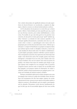 84
Até o critério democrático do significado intrínseco de cada experi-
ência em desenvolvimento ser reconhecida, a exigência de adap-
tação a objetivos externos nos deixará intelectualmente confusos.
(3) Os educadores devem precaver-se contra fins que se dizem
gerais e últimos. Cada atividade, por mais específica que seja, é geral
em suas diversas conexões, pois conduz indefinidamente a outras
coisas. Na medida em que uma ideia geral nos faz perceber essas
conexões, ela não pode ser muito geral, já que “geral” também sig-
nifica “abstrato”, ou afastado de todo contexto específico. E tal
abstração significa distanciamento, suscitando, mais uma vez, a dis-
cussão sobre o ensino e a aprendizagem como meros meios de
preparação para um fim desconectado desses meios. Afirmar que a
educação é e sempre foi literalmente sua própria recompensa indica
que nenhum suposto estudo ou disciplina é educativo, a menos que
a ação imediata de educar tenha valor. Um objetivo verdadeiramen-
te geral amplia a percepção, estimula o indivíduo a prestar atenção a
mais consequências (conexões). Isso representa uma observação mais
ampla e mais flexível dos meios. Por exemplo, quanto mais forças
interagentes o fazendeiro levar em conta, mais variados serão seus
recursos imediatos. Ele verá um número bem maior de pontos de
partida e um número bem maior de caminhos para chegar ao que
quer. Quanto mais completa for sua concepção sobre as possíveis
conquistas futuras, menores serão as chances de sua atividade atual
ficar apegada a um pequeno número de alternativas. Se souber o
suficiente, poderá começar praticamente por qualquer ponto e sus-
tentar suas atividades de maneira contínua e frutífera.
Portanto, entendendo objetivo geral ou objetivo abrangente como uma
investigação mais extensa no campo das atividades atuais, devemos
fazer um levantamento dos fins mais amplos vigentes nas teorias
educacionais de hoje e pensar em que aspectos eles podem ajudar os
objetivos concretos e diversificados, que são sempre a preocupação
real do educador. Presumimos (como decorre imediatamente do
que foi dito) que não há necessidade alguma de fazer uma escolha
JohnDewey_NM.pmd 21/10/2010, 09:3884
 