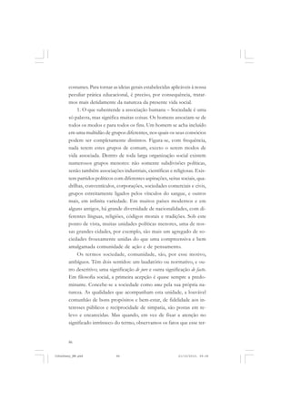 86
costumes. Para tornar as ideias gerais estabelecidas aplicáveis à nossa
peculiar prática educacional, é preciso, por consequência, tratar-
mos mais detidamente da natureza da presente vida social.
1. O que subentende a associação humana – Sociedade é uma
só palavra, mas significa muitas coisas. Os homens associam-se de
todos os modos e para todos os fins. Um homem se acha incluído
em uma multidão de grupos diferentes, nos quais os seus consócios
podem ser completamente distintos. Figura-se, com frequência,
nada terem estes grupos de comum, exceto o serem modos de
vida associada. Dentro de toda larga organização social existem
numerosos grupos menores: não somente subdivisões políticas,
senão também associações industriais, científicas e religiosas. Exis-
tem partidos políticos com diferentes aspirações, seitas sociais, qua-
drilhas, conventículos, corporações, sociedades comerciais e civis,
grupos estreitamente ligados pelos vínculos do sangue, e outros
mais, em infinita variedade. Em muitos países modernos e em
alguns antigos, há grande diversidade de nacionalidades, com di-
ferentes línguas, religiões, códigos morais e tradições. Sob este
ponto de vista, muitas unidades políticas menores, uma de nos-
sas grandes cidades, por exemplo, são mais um agregado de so-
ciedades frouxamente unidas do que uma compreensiva e bem
amalgamada comunidade de ação e de pensamento.
Os termos sociedade, comunidade, são, por esse motivo,
ambíguos. Têm dois sentidos: um laudatório ou normativo, e ou-
tro descritivo; uma significação de jure e outra significação de facto.
Em filosofia social, a primeira acepção é quase sempre a predo-
minante. Concebe-se a sociedade como uma pela sua própria na-
tureza. As qualidades que acompanham esta unidade, a louvável
comunhão de bons propósitos e bem-estar, de fidelidade aos in-
teresses públicos e reciprocidade de simpatia, são postas em re-
levo e encarecidas. Mas quando, em vez de fixar a atenção no
significado intrínseco do termo, observamos os fatos que esse ter-
JohnDewey_NM.pmd 21/10/2010, 09:3886
 
