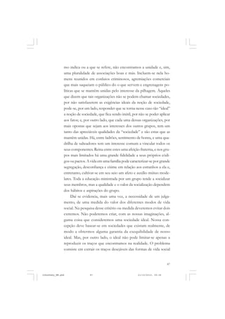 87
mo indica ou a que se refere, não encontramos a unidade e, sim,
uma pluralidade de associações boas e más. Incluem-se nela ho-
mens reunidos em conluios criminosos, agremiações comerciais
que mais saqueiam o público do o que servem e engrenagens po-
líticas que se mantêm unidas pelo interesse da pilhagem. Àqueles
que dizem que tais organizações não se podem chamar sociedades,
por não satisfazerem as exigências ideais da noção de sociedade,
pode-se, por um lado, responder que se torna nesse caso tão “ideal”
a noção de sociedade, que fica sendo inútil, por não se poder aplicar
aos fatos; e, por outro lado, que cada uma dessas organizações, por
mais opostas que sejam aos interesses dos outros grupos, tem um
tanto das apreciáveis qualidades da “sociedade” e são estas que as
mantêm unidas. Há, entre ladrões, sentimento de honra, e uma qua-
drilha de salteadores tem um interesse comum a vincular todos os
seus componentes. Reina entre estes uma afeição fraterna, e nos gru-
pos mais limitados há uma grande fidelidade a seus próprios códi-
gos ou pactos. A vida em uma família pode caracterizar-se por grande
segregação, desconfiança e ciúme em relação aos estranhos a ela e,
entretanto, cultivar-se em seu seio um afeto e auxílio mútuo mode-
lares. Toda a educação ministrada por um grupo tende a socializar
seus membros, mas a qualidade e o valor da socialização dependem
dos hábitos e aspirações do grupo.
Daí se evidencia, mais uma vez, a necessidade de um julga-
mento, de uma medida do valor dos diferentes modos de vida
social. Na pesquisa desse critério ou medida deveremos evitar dois
extremos. Não poderemos criar, com as nossas imaginações, al-
guma coisa que consideremos uma sociedade ideal. Nossa con-
cepção deve basear-se em sociedades que existam realmente, de
modo a obtermos alguma garantia da exequibilidade de nosso
ideal. Mas, por outro lado, o ideal não pode limitar-se apenas a
reproduzir os traços que encontramos na realidade. O problema
consiste em extrair os traços desejáveis das formas de vida social
JohnDewey_NM.pmd 21/10/2010, 09:3887
 