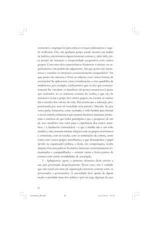 88
existentes e empregá-los para criticar os traços indesejáveis e suge-
rir melhorias. Ora, em qualquer grupo social, mesmo em maltas
de ladrões, encontramos algum interesse comum e, além dele, cer-
ta porção de interação e reciprocidade cooperativa com outros
grupos. Com estes dois característicos fixaremos o critério ou or-
ganizaremos um padrão de julgamento. Até que ponto são nume-
rosos e variados os interesses conscientemente compartidos? Até
que ponto são intensas e livres as relações com outras formas de
associação? Se aplicarmos estas considerações a uma quadrilha de
malfeitores, por exemplo, verificaremos que os elos que conscien-
temente lhe vinculam os membros são pouco numerosos e quase
que reduzidos ao só interesse comum do roubo, e que são de
natureza a isolar o grupo dos outros grupos, no tocante ao mútuo
dar e receber dos valores da vida. Daí resulta que a educação pro-
porcionada por uma tal sociedade será parcial e falseada. Se, por
outra parte, tomarmos, como exemplo, a vida familiar para ilustrar
o nosso critério, acharemos que existem interesses materiais, intelec-
tuais e estéticos de que todos participam e que o progresso de um
de seus membros tem valor para a experiência dos outros mem-
bros – é facilmente comunicável – e que a família não é um todo
isolado e, sim, mantém íntimas relações com os grupos econômicos
e comerciais, com as escolas, com as instituições de cultura, assim
como com outros grupos semelhantes, e que desempenha o papel
devido na organização política, e desta, em compensação, recebe
amparo. Em uma palavra: há muitos interesses conscientemente co-
municados e compartilhados – existem vários e livres pontos de
contato com outras modalidades de associação.
I - Apliquemos, agora, o primeiro elemento deste critério a
um país governado despoticamente. Nesse caso, não é verdade
que não exista em uma tal organização interesse comum entre os
governados e governantes. A autoridade deve apelar de algum
modo à atividade inata dos súditos e pôr em jogo algumas de suas
JohnDewey_NM.pmd 21/10/2010, 09:3888
 