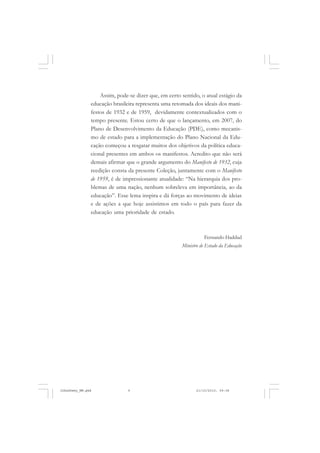 Assim, pode-se dizer que, em certo sentido, o atual estágio da
educação brasileira representa uma retomada dos ideais dos mani-
festos de 1932 e de 1959, devidamente contextualizados com o
tempo presente. Estou certo de que o lançamento, em 2007, do
Plano de Desenvolvimento da Educação (PDE), como mecanis-
mo de estado para a implementação do Plano Nacional da Edu-
cação começou a resgatar muitos dos objetivos da política educa-
cional presentes em ambos os manifestos. Acredito que não será
demais afirmar que o grande argumento do Manifesto de 1932, cuja
reedição consta da presente Coleção, juntamente com o Manifesto
de 1959, é de impressionante atualidade: “Na hierarquia dos pro-
blemas de uma nação, nenhum sobreleva em importância, ao da
educação”. Esse lema inspira e dá forças ao movimento de ideias
e de ações a que hoje assistimos em todo o país para fazer da
educação uma prioridade de estado.
Fernando Haddad
Ministro de Estado da Educação
JohnDewey_NM.pmd 21/10/2010, 09:389
 