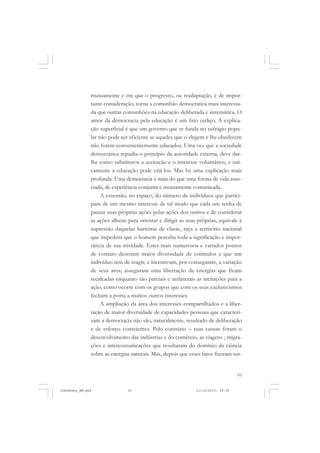 93
mutuamente e em que o progresso, ou readaptação, é de impor-
tante consideração, torna a comunhão democrática mais interessa-
da que outras comunhões na educação deliberada e sistemática. O
amor da democracia pela educação é um fato cediço. A explica-
ção superficial é que um governo que se funda no sufrágio popu-
lar não pode ser eficiente se aqueles que o elegem e lhe obedecem
não forem convenientemente educados. Uma vez que a sociedade
democrática repudia o princípio da autoridade externa, deve dar-
lhe como substitutos a aceitação e o interesse voluntários, e uni-
camente a educação pode criá-los. Mas há uma explicação mais
profunda. Uma democracia é mais do que uma forma de vida asso-
ciada, de experiência conjunta e mutuamente comunicada.
A extensão, no espaço, do número de indivíduos que partici-
pam de um mesmo interesse de tal modo que cada um tenha de
pautar suas próprias ações pelas ações dos outros e de considerar
as ações alheias para orientar e dirigir as suas próprias, equivale à
supressão daquelas barreiras de classe, raça e território nacional
que impedem que o homem perceba toda a significação e impor-
tância de sua atividade. Estes mais numerosos e variados pontos
de contato denotam maior diversidade de estímulos a que um
indivíduo tem de reagir; e incentivam, por conseguinte, a variação
de seus atos; asseguram uma libertação de energias que ficam
recalcadas enquanto são parciais e unilaterais as incitações para a
ação, como ocorre com os grupos que com os seus exclusivismos
fecham a porta a muitos outros interesses.
A ampliação da área dos interesses compartilhados e a liber-
tação de maior diversidade de capacidades pessoais que caracteri-
zam a democracia não são, naturalmente, resultado de deliberação
e de esforço conscientes. Pelo contrário – suas causas foram o
desenvolvimento das indústrias e do comércio, as viagens , migra-
ções e intercomunicações que resultaram do domínio da ciência
sobre as energias naturais. Mas, depois que esses fatos fizeram sur-
JohnDewey_NM.pmd 21/10/2010, 09:3893
 