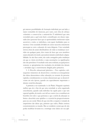 94
gir maiores possibilidades de formação individual, por um lado, e
maior comunhão de interesses, por outro, será obra do esforço
voluntário o conservá-las e aumentá-las. É indubitável que uma
sociedade para a qual seria fatal a estratificação em classes sepa-
radas deve procurar fazer que as oportunidades intelectuais sejam
acessíveis a todos os indivíduos, com iguais facilidades para os
mesmos. Uma sociedade dividida em castas necessita unicamente
preocupar-se com a educação de casta dirigente. Uma sociedade
móvel, cheia de canais distribuidores de todas as mudanças ocor-
ridas em qualquer parte, deve tratar de fazer que seus membros
sejam educados de modo a possuírem iniciativa individual e adapta-
bilidade. Se não fizer assim, eles serão esmagados pelas mudanças
em que se virem envolvidos e cujas associações ou significações
eles não percebem. O resultado seria uma confusão, na qual poucos
somente se apropriariam dos resultados da atividade dos demais
– atividade cega e exteriormente dirigida pelos primeiros.
3. A filosofia educacional platônica – Nos capítulos sub-
sequentes trataremos de desenvolver e mostrar as consequências
das ideias democráticas sobre educação; no restante do presente
capítulo, consideraremos as teorias educacionais que se desenvol-
veram em três épocas, quando era especialmente importante o
alcance social da educação.
A primeira a ser examinada é a de Platão. Ninguém exprimiu
melhor que ele o fato de que uma sociedade se acha organizada
estavelmente, quando cada indivíduo faz aquilo para o que tem
especial aptidão, de modo a ser útil aos outros (ou a contribuir em
benefício do todo o que pertence) e que a tarefa da educação se
limita a descobrir estas aptidões e a exercitá-las progressivamente
para seu uso social. Muito do que tem dito a respeito é tomado de
empréstimo das ideias que, primeiro que todos, Platão ensinou
conscientemente ao mundo. Mas as condições sociais que ele não
podia modificar levaram-no a restringir estas ideias em sua apli-
JohnDewey_NM.pmd 21/10/2010, 09:3894
 